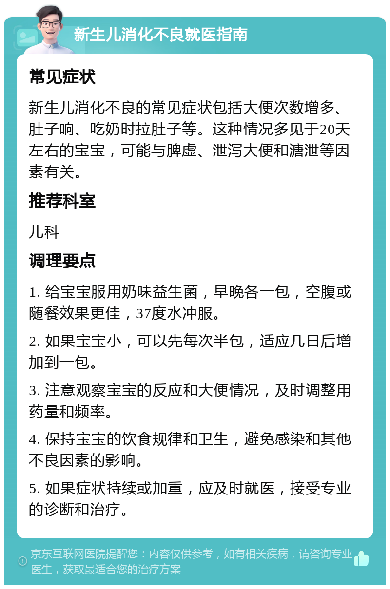 新生儿消化不良就医指南 常见症状 新生儿消化不良的常见症状包括大便次数增多、肚子响、吃奶时拉肚子等。这种情况多见于20天左右的宝宝，可能与脾虚、泄泻大便和溏泄等因素有关。 推荐科室 儿科 调理要点 1. 给宝宝服用奶味益生菌，早晚各一包，空腹或随餐效果更佳，37度水冲服。 2. 如果宝宝小，可以先每次半包，适应几日后增加到一包。 3. 注意观察宝宝的反应和大便情况，及时调整用药量和频率。 4. 保持宝宝的饮食规律和卫生，避免感染和其他不良因素的影响。 5. 如果症状持续或加重，应及时就医，接受专业的诊断和治疗。