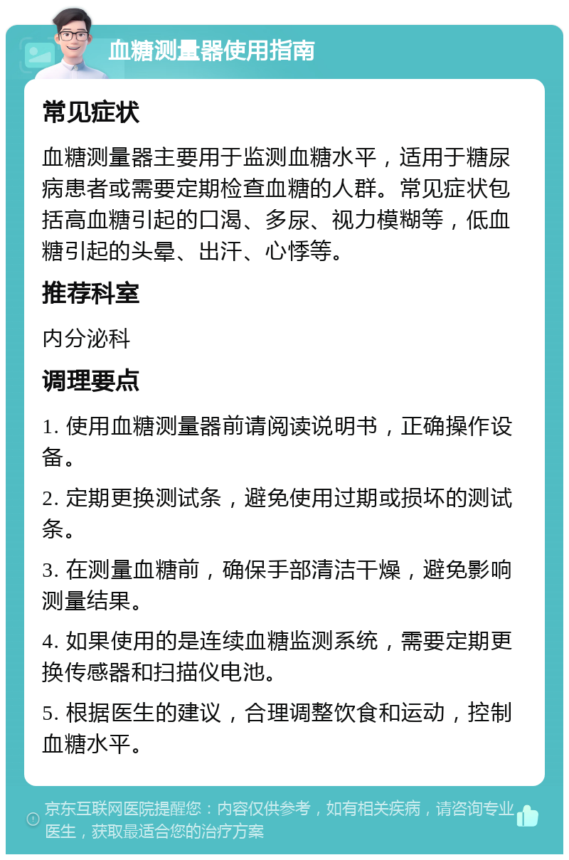 血糖测量器使用指南 常见症状 血糖测量器主要用于监测血糖水平，适用于糖尿病患者或需要定期检查血糖的人群。常见症状包括高血糖引起的口渴、多尿、视力模糊等，低血糖引起的头晕、出汗、心悸等。 推荐科室 内分泌科 调理要点 1. 使用血糖测量器前请阅读说明书，正确操作设备。 2. 定期更换测试条，避免使用过期或损坏的测试条。 3. 在测量血糖前，确保手部清洁干燥，避免影响测量结果。 4. 如果使用的是连续血糖监测系统，需要定期更换传感器和扫描仪电池。 5. 根据医生的建议，合理调整饮食和运动，控制血糖水平。