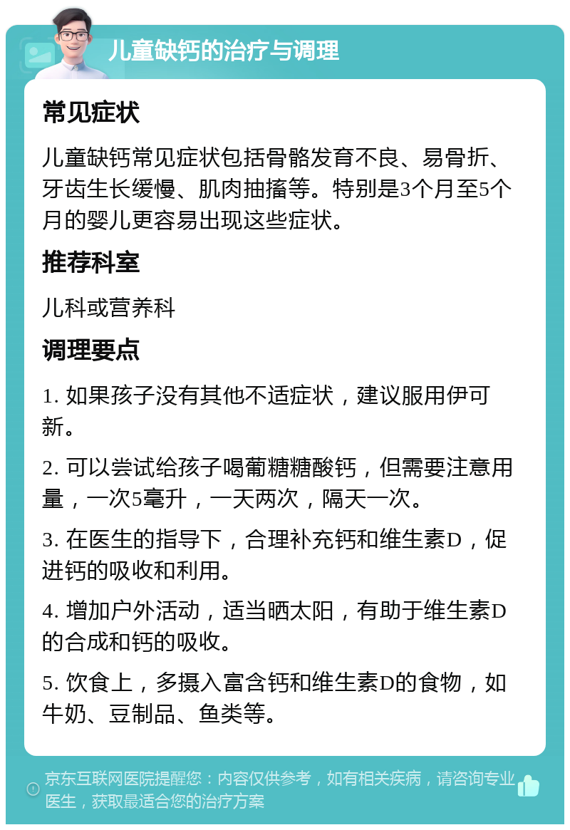 儿童缺钙的治疗与调理 常见症状 儿童缺钙常见症状包括骨骼发育不良、易骨折、牙齿生长缓慢、肌肉抽搐等。特别是3个月至5个月的婴儿更容易出现这些症状。 推荐科室 儿科或营养科 调理要点 1. 如果孩子没有其他不适症状，建议服用伊可新。 2. 可以尝试给孩子喝葡糖糖酸钙，但需要注意用量，一次5毫升，一天两次，隔天一次。 3. 在医生的指导下，合理补充钙和维生素D，促进钙的吸收和利用。 4. 增加户外活动，适当晒太阳，有助于维生素D的合成和钙的吸收。 5. 饮食上，多摄入富含钙和维生素D的食物，如牛奶、豆制品、鱼类等。