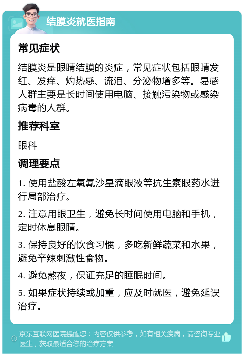 结膜炎就医指南 常见症状 结膜炎是眼睛结膜的炎症，常见症状包括眼睛发红、发痒、灼热感、流泪、分泌物增多等。易感人群主要是长时间使用电脑、接触污染物或感染病毒的人群。 推荐科室 眼科 调理要点 1. 使用盐酸左氧氟沙星滴眼液等抗生素眼药水进行局部治疗。 2. 注意用眼卫生，避免长时间使用电脑和手机，定时休息眼睛。 3. 保持良好的饮食习惯，多吃新鲜蔬菜和水果，避免辛辣刺激性食物。 4. 避免熬夜，保证充足的睡眠时间。 5. 如果症状持续或加重，应及时就医，避免延误治疗。