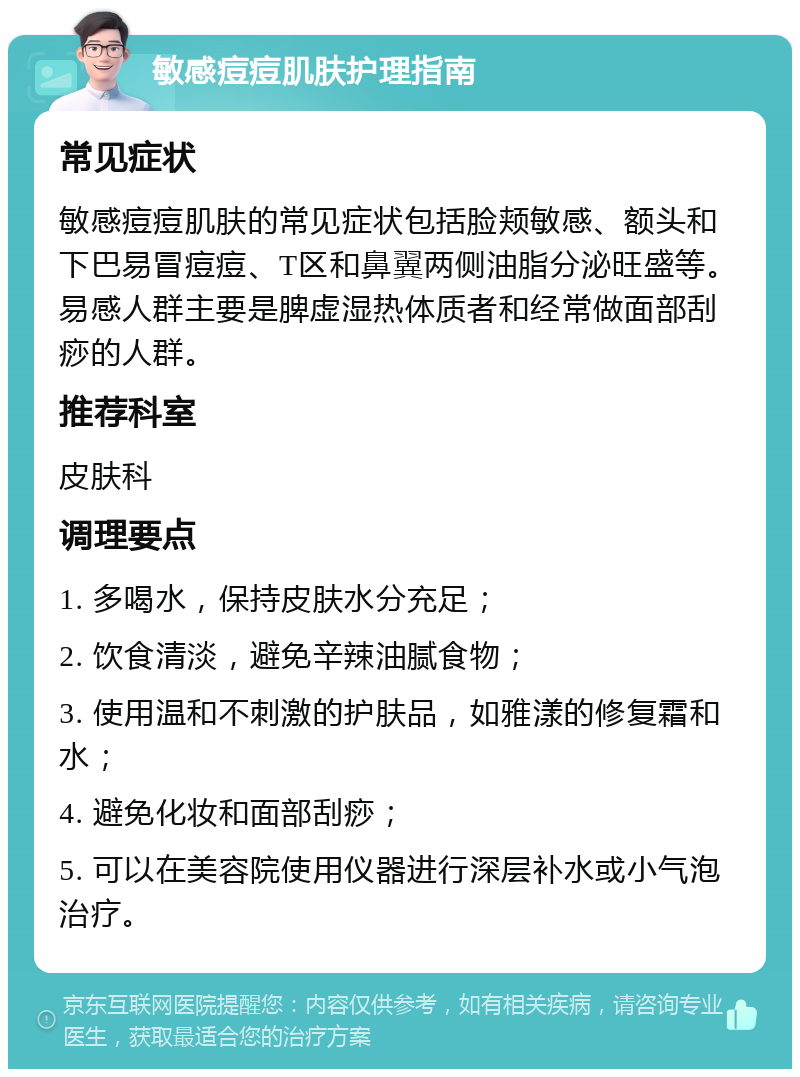 敏感痘痘肌肤护理指南 常见症状 敏感痘痘肌肤的常见症状包括脸颊敏感、额头和下巴易冒痘痘、T区和鼻翼两侧油脂分泌旺盛等。易感人群主要是脾虚湿热体质者和经常做面部刮痧的人群。 推荐科室 皮肤科 调理要点 1. 多喝水，保持皮肤水分充足； 2. 饮食清淡，避免辛辣油腻食物； 3. 使用温和不刺激的护肤品，如雅漾的修复霜和水； 4. 避免化妆和面部刮痧； 5. 可以在美容院使用仪器进行深层补水或小气泡治疗。