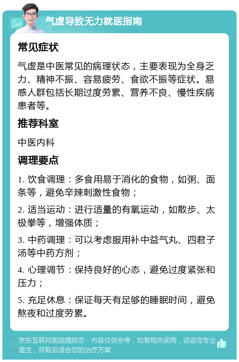 气虚导致无力就医指南 常见症状 气虚是中医常见的病理状态，主要表现为全身乏力、精神不振、容易疲劳、食欲不振等症状。易感人群包括长期过度劳累、营养不良、慢性疾病患者等。 推荐科室 中医内科 调理要点 1. 饮食调理：多食用易于消化的食物，如粥、面条等，避免辛辣刺激性食物； 2. 适当运动：进行适量的有氧运动，如散步、太极拳等，增强体质； 3. 中药调理：可以考虑服用补中益气丸、四君子汤等中药方剂； 4. 心理调节：保持良好的心态，避免过度紧张和压力； 5. 充足休息：保证每天有足够的睡眠时间，避免熬夜和过度劳累。