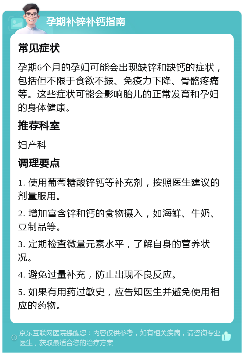 孕期补锌补钙指南 常见症状 孕期6个月的孕妇可能会出现缺锌和缺钙的症状，包括但不限于食欲不振、免疫力下降、骨骼疼痛等。这些症状可能会影响胎儿的正常发育和孕妇的身体健康。 推荐科室 妇产科 调理要点 1. 使用葡萄糖酸锌钙等补充剂，按照医生建议的剂量服用。 2. 增加富含锌和钙的食物摄入，如海鲜、牛奶、豆制品等。 3. 定期检查微量元素水平，了解自身的营养状况。 4. 避免过量补充，防止出现不良反应。 5. 如果有用药过敏史，应告知医生并避免使用相应的药物。