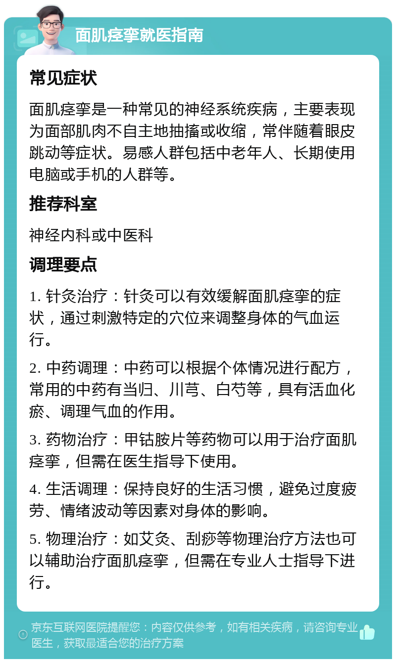 面肌痉挛就医指南 常见症状 面肌痉挛是一种常见的神经系统疾病，主要表现为面部肌肉不自主地抽搐或收缩，常伴随着眼皮跳动等症状。易感人群包括中老年人、长期使用电脑或手机的人群等。 推荐科室 神经内科或中医科 调理要点 1. 针灸治疗：针灸可以有效缓解面肌痉挛的症状，通过刺激特定的穴位来调整身体的气血运行。 2. 中药调理：中药可以根据个体情况进行配方，常用的中药有当归、川芎、白芍等，具有活血化瘀、调理气血的作用。 3. 药物治疗：甲钴胺片等药物可以用于治疗面肌痉挛，但需在医生指导下使用。 4. 生活调理：保持良好的生活习惯，避免过度疲劳、情绪波动等因素对身体的影响。 5. 物理治疗：如艾灸、刮痧等物理治疗方法也可以辅助治疗面肌痉挛，但需在专业人士指导下进行。