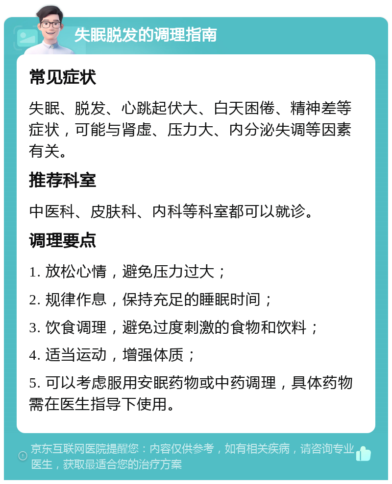 失眠脱发的调理指南 常见症状 失眠、脱发、心跳起伏大、白天困倦、精神差等症状，可能与肾虚、压力大、内分泌失调等因素有关。 推荐科室 中医科、皮肤科、内科等科室都可以就诊。 调理要点 1. 放松心情，避免压力过大； 2. 规律作息，保持充足的睡眠时间； 3. 饮食调理，避免过度刺激的食物和饮料； 4. 适当运动，增强体质； 5. 可以考虑服用安眠药物或中药调理，具体药物需在医生指导下使用。