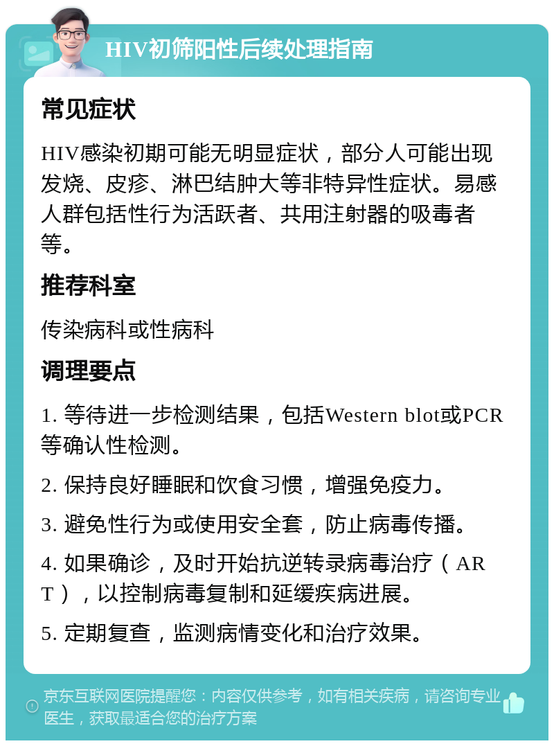 HIV初筛阳性后续处理指南 常见症状 HIV感染初期可能无明显症状，部分人可能出现发烧、皮疹、淋巴结肿大等非特异性症状。易感人群包括性行为活跃者、共用注射器的吸毒者等。 推荐科室 传染病科或性病科 调理要点 1. 等待进一步检测结果，包括Western blot或PCR等确认性检测。 2. 保持良好睡眠和饮食习惯，增强免疫力。 3. 避免性行为或使用安全套，防止病毒传播。 4. 如果确诊，及时开始抗逆转录病毒治疗（ART），以控制病毒复制和延缓疾病进展。 5. 定期复查，监测病情变化和治疗效果。