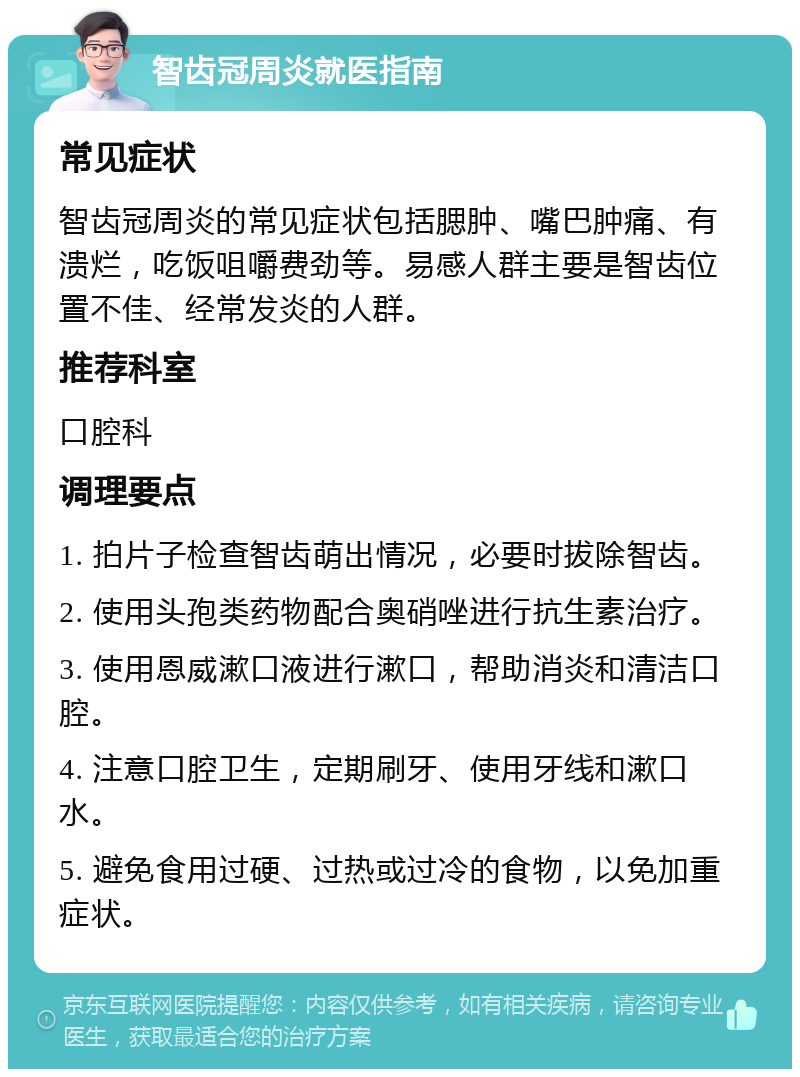 智齿冠周炎就医指南 常见症状 智齿冠周炎的常见症状包括腮肿、嘴巴肿痛、有溃烂，吃饭咀嚼费劲等。易感人群主要是智齿位置不佳、经常发炎的人群。 推荐科室 口腔科 调理要点 1. 拍片子检查智齿萌出情况，必要时拔除智齿。 2. 使用头孢类药物配合奥硝唑进行抗生素治疗。 3. 使用恩威漱口液进行漱口，帮助消炎和清洁口腔。 4. 注意口腔卫生，定期刷牙、使用牙线和漱口水。 5. 避免食用过硬、过热或过冷的食物，以免加重症状。