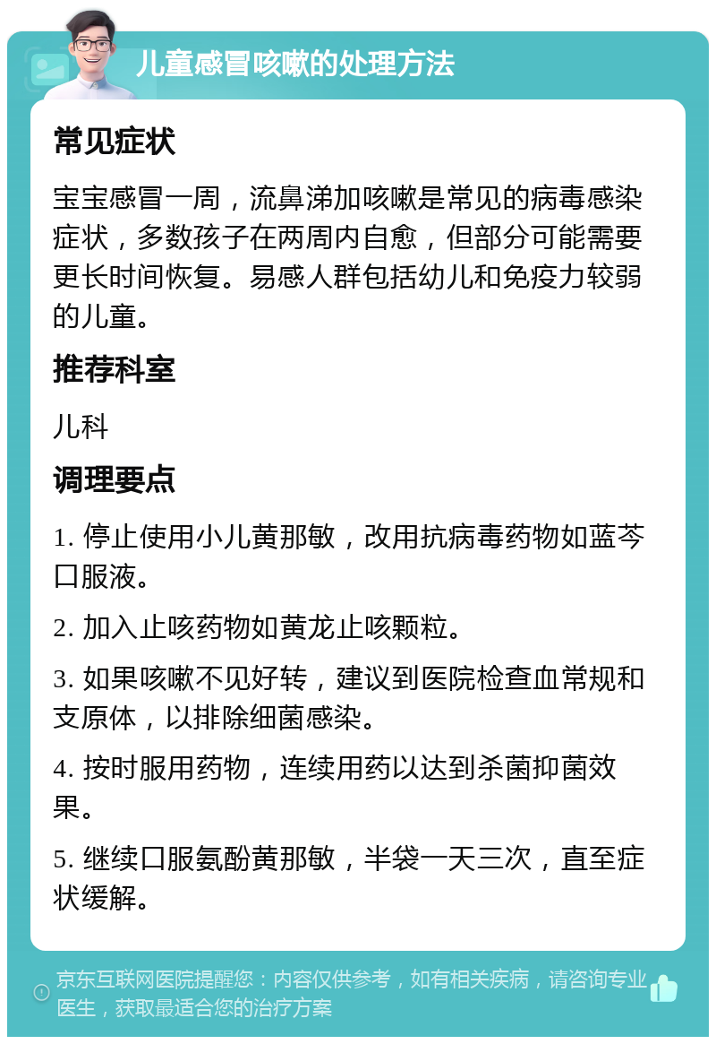 儿童感冒咳嗽的处理方法 常见症状 宝宝感冒一周，流鼻涕加咳嗽是常见的病毒感染症状，多数孩子在两周内自愈，但部分可能需要更长时间恢复。易感人群包括幼儿和免疫力较弱的儿童。 推荐科室 儿科 调理要点 1. 停止使用小儿黄那敏，改用抗病毒药物如蓝芩口服液。 2. 加入止咳药物如黄龙止咳颗粒。 3. 如果咳嗽不见好转，建议到医院检查血常规和支原体，以排除细菌感染。 4. 按时服用药物，连续用药以达到杀菌抑菌效果。 5. 继续口服氨酚黄那敏，半袋一天三次，直至症状缓解。