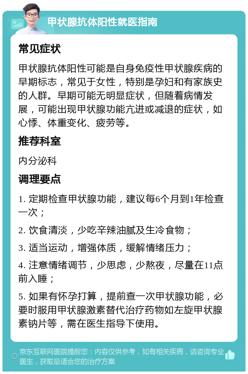 甲状腺抗体阳性就医指南 常见症状 甲状腺抗体阳性可能是自身免疫性甲状腺疾病的早期标志，常见于女性，特别是孕妇和有家族史的人群。早期可能无明显症状，但随着病情发展，可能出现甲状腺功能亢进或减退的症状，如心悸、体重变化、疲劳等。 推荐科室 内分泌科 调理要点 1. 定期检查甲状腺功能，建议每6个月到1年检查一次； 2. 饮食清淡，少吃辛辣油腻及生冷食物； 3. 适当运动，增强体质，缓解情绪压力； 4. 注意情绪调节，少思虑，少熬夜，尽量在11点前入睡； 5. 如果有怀孕打算，提前查一次甲状腺功能，必要时服用甲状腺激素替代治疗药物如左旋甲状腺素钠片等，需在医生指导下使用。