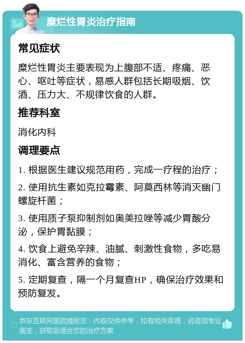 糜烂性胃炎治疗指南 常见症状 糜烂性胃炎主要表现为上腹部不适、疼痛、恶心、呕吐等症状，易感人群包括长期吸烟、饮酒、压力大、不规律饮食的人群。 推荐科室 消化内科 调理要点 1. 根据医生建议规范用药，完成一疗程的治疗； 2. 使用抗生素如克拉霉素、阿莫西林等消灭幽门螺旋杆菌； 3. 使用质子泵抑制剂如奥美拉唑等减少胃酸分泌，保护胃黏膜； 4. 饮食上避免辛辣、油腻、刺激性食物，多吃易消化、富含营养的食物； 5. 定期复查，隔一个月复查HP，确保治疗效果和预防复发。