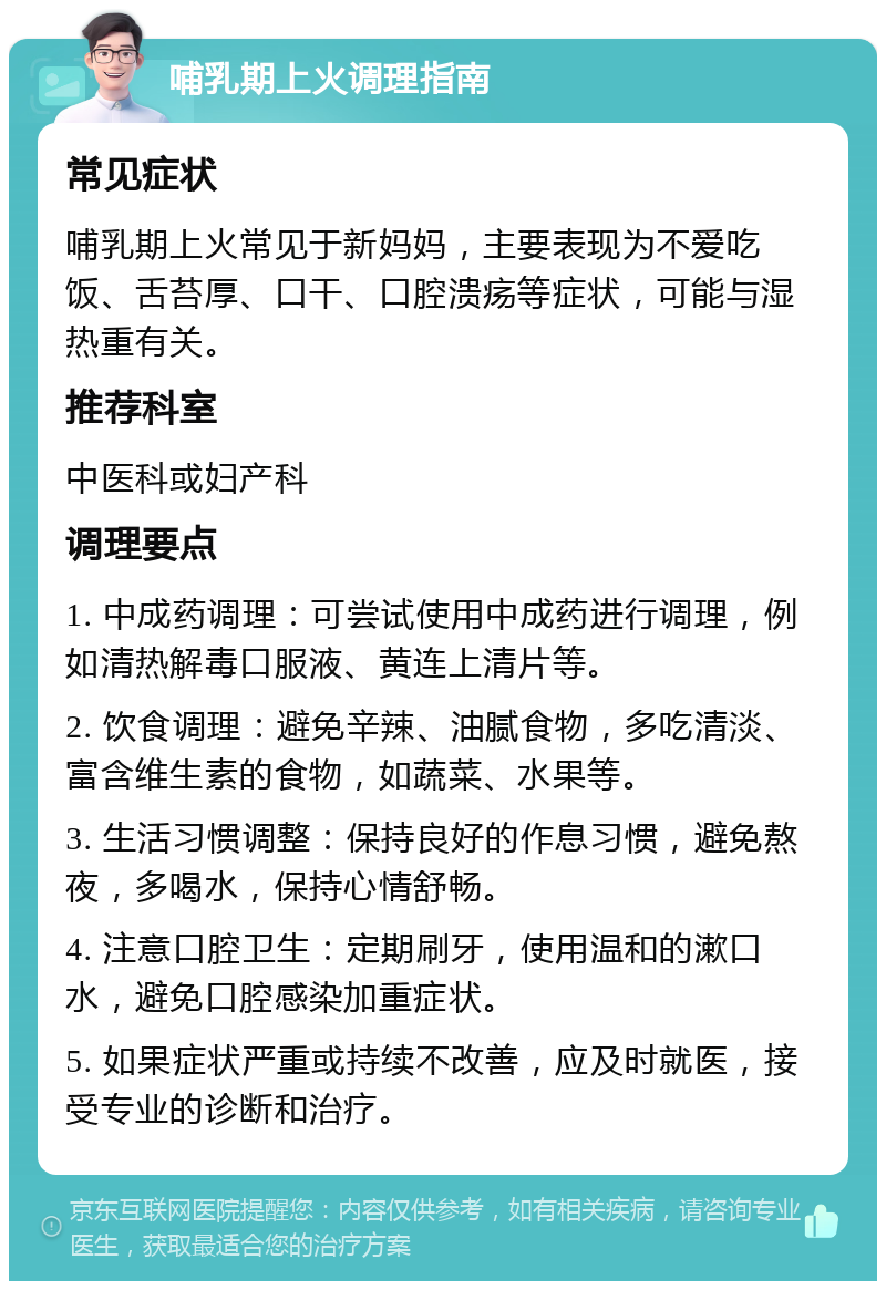 哺乳期上火调理指南 常见症状 哺乳期上火常见于新妈妈，主要表现为不爱吃饭、舌苔厚、口干、口腔溃疡等症状，可能与湿热重有关。 推荐科室 中医科或妇产科 调理要点 1. 中成药调理：可尝试使用中成药进行调理，例如清热解毒口服液、黄连上清片等。 2. 饮食调理：避免辛辣、油腻食物，多吃清淡、富含维生素的食物，如蔬菜、水果等。 3. 生活习惯调整：保持良好的作息习惯，避免熬夜，多喝水，保持心情舒畅。 4. 注意口腔卫生：定期刷牙，使用温和的漱口水，避免口腔感染加重症状。 5. 如果症状严重或持续不改善，应及时就医，接受专业的诊断和治疗。