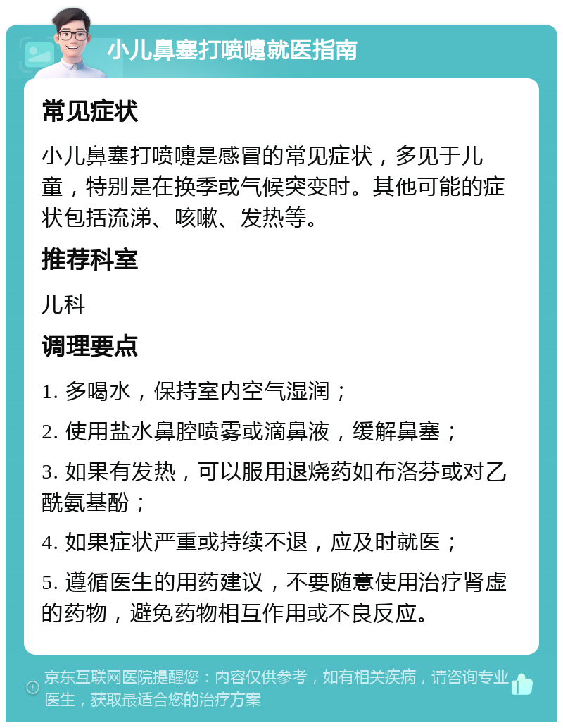 小儿鼻塞打喷嚏就医指南 常见症状 小儿鼻塞打喷嚏是感冒的常见症状，多见于儿童，特别是在换季或气候突变时。其他可能的症状包括流涕、咳嗽、发热等。 推荐科室 儿科 调理要点 1. 多喝水，保持室内空气湿润； 2. 使用盐水鼻腔喷雾或滴鼻液，缓解鼻塞； 3. 如果有发热，可以服用退烧药如布洛芬或对乙酰氨基酚； 4. 如果症状严重或持续不退，应及时就医； 5. 遵循医生的用药建议，不要随意使用治疗肾虚的药物，避免药物相互作用或不良反应。