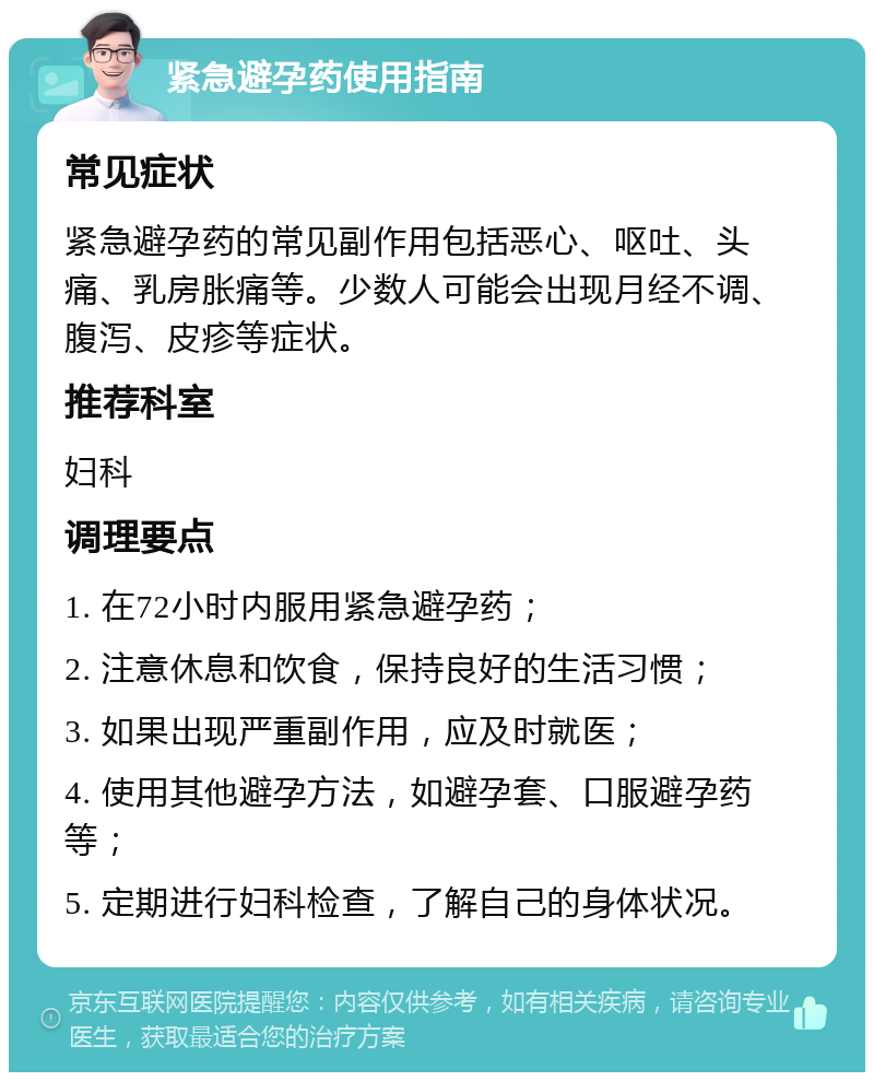 紧急避孕药使用指南 常见症状 紧急避孕药的常见副作用包括恶心、呕吐、头痛、乳房胀痛等。少数人可能会出现月经不调、腹泻、皮疹等症状。 推荐科室 妇科 调理要点 1. 在72小时内服用紧急避孕药； 2. 注意休息和饮食，保持良好的生活习惯； 3. 如果出现严重副作用，应及时就医； 4. 使用其他避孕方法，如避孕套、口服避孕药等； 5. 定期进行妇科检查，了解自己的身体状况。