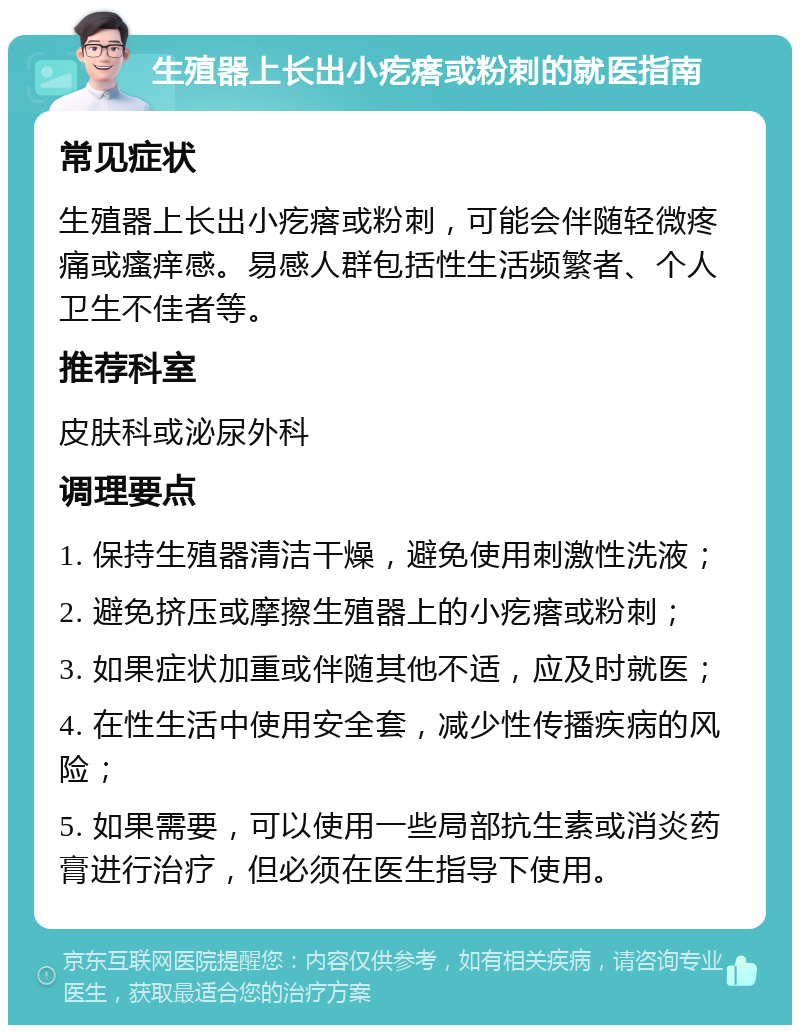 生殖器上长出小疙瘩或粉刺的就医指南 常见症状 生殖器上长出小疙瘩或粉刺，可能会伴随轻微疼痛或瘙痒感。易感人群包括性生活频繁者、个人卫生不佳者等。 推荐科室 皮肤科或泌尿外科 调理要点 1. 保持生殖器清洁干燥，避免使用刺激性洗液； 2. 避免挤压或摩擦生殖器上的小疙瘩或粉刺； 3. 如果症状加重或伴随其他不适，应及时就医； 4. 在性生活中使用安全套，减少性传播疾病的风险； 5. 如果需要，可以使用一些局部抗生素或消炎药膏进行治疗，但必须在医生指导下使用。