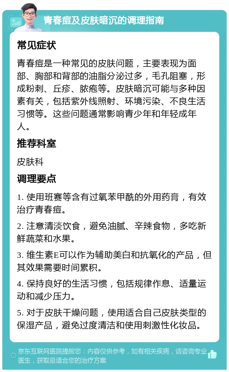 青春痘及皮肤暗沉的调理指南 常见症状 青春痘是一种常见的皮肤问题，主要表现为面部、胸部和背部的油脂分泌过多，毛孔阻塞，形成粉刺、丘疹、脓疱等。皮肤暗沉可能与多种因素有关，包括紫外线照射、环境污染、不良生活习惯等。这些问题通常影响青少年和年轻成年人。 推荐科室 皮肤科 调理要点 1. 使用班赛等含有过氧苯甲酰的外用药膏，有效治疗青春痘。 2. 注意清淡饮食，避免油腻、辛辣食物，多吃新鲜蔬菜和水果。 3. 维生素E可以作为辅助美白和抗氧化的产品，但其效果需要时间累积。 4. 保持良好的生活习惯，包括规律作息、适量运动和减少压力。 5. 对于皮肤干燥问题，使用适合自己皮肤类型的保湿产品，避免过度清洁和使用刺激性化妆品。