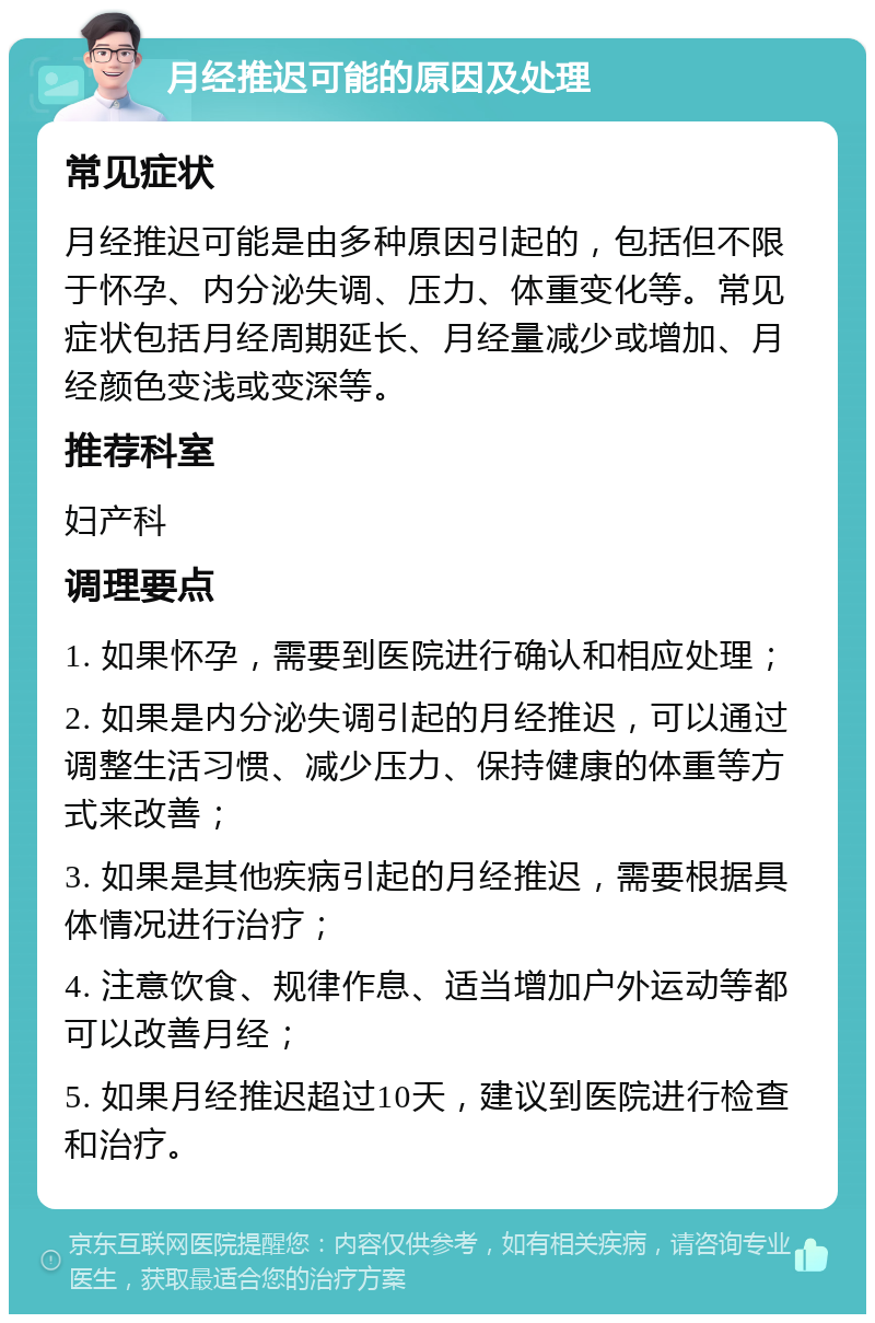 月经推迟可能的原因及处理 常见症状 月经推迟可能是由多种原因引起的，包括但不限于怀孕、内分泌失调、压力、体重变化等。常见症状包括月经周期延长、月经量减少或增加、月经颜色变浅或变深等。 推荐科室 妇产科 调理要点 1. 如果怀孕，需要到医院进行确认和相应处理； 2. 如果是内分泌失调引起的月经推迟，可以通过调整生活习惯、减少压力、保持健康的体重等方式来改善； 3. 如果是其他疾病引起的月经推迟，需要根据具体情况进行治疗； 4. 注意饮食、规律作息、适当增加户外运动等都可以改善月经； 5. 如果月经推迟超过10天，建议到医院进行检查和治疗。