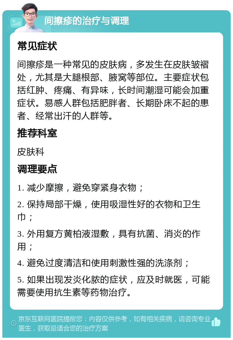 间擦疹的治疗与调理 常见症状 间擦疹是一种常见的皮肤病，多发生在皮肤皱褶处，尤其是大腿根部、腋窝等部位。主要症状包括红肿、疼痛、有异味，长时间潮湿可能会加重症状。易感人群包括肥胖者、长期卧床不起的患者、经常出汗的人群等。 推荐科室 皮肤科 调理要点 1. 减少摩擦，避免穿紧身衣物； 2. 保持局部干燥，使用吸湿性好的衣物和卫生巾； 3. 外用复方黄柏液湿敷，具有抗菌、消炎的作用； 4. 避免过度清洁和使用刺激性强的洗涤剂； 5. 如果出现发炎化脓的症状，应及时就医，可能需要使用抗生素等药物治疗。