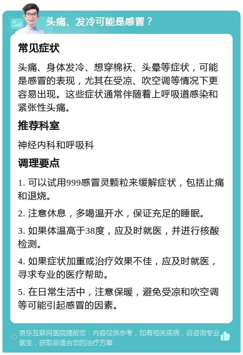 头痛、发冷可能是感冒？ 常见症状 头痛、身体发冷、想穿棉袄、头晕等症状，可能是感冒的表现，尤其在受凉、吹空调等情况下更容易出现。这些症状通常伴随着上呼吸道感染和紧张性头痛。 推荐科室 神经内科和呼吸科 调理要点 1. 可以试用999感冒灵颗粒来缓解症状，包括止痛和退烧。 2. 注意休息，多喝温开水，保证充足的睡眠。 3. 如果体温高于38度，应及时就医，并进行核酸检测。 4. 如果症状加重或治疗效果不佳，应及时就医，寻求专业的医疗帮助。 5. 在日常生活中，注意保暖，避免受凉和吹空调等可能引起感冒的因素。