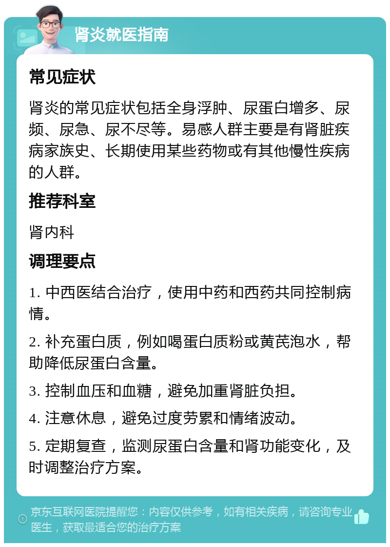 肾炎就医指南 常见症状 肾炎的常见症状包括全身浮肿、尿蛋白增多、尿频、尿急、尿不尽等。易感人群主要是有肾脏疾病家族史、长期使用某些药物或有其他慢性疾病的人群。 推荐科室 肾内科 调理要点 1. 中西医结合治疗，使用中药和西药共同控制病情。 2. 补充蛋白质，例如喝蛋白质粉或黄芪泡水，帮助降低尿蛋白含量。 3. 控制血压和血糖，避免加重肾脏负担。 4. 注意休息，避免过度劳累和情绪波动。 5. 定期复查，监测尿蛋白含量和肾功能变化，及时调整治疗方案。