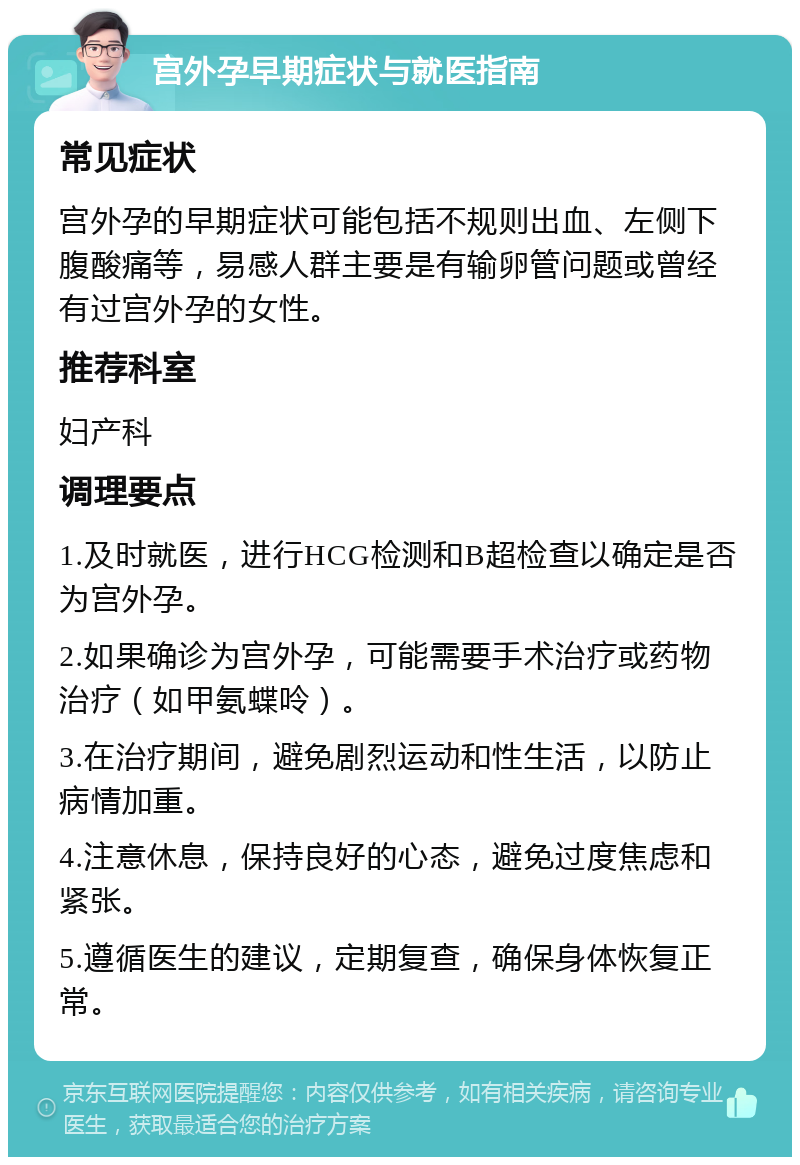 宫外孕早期症状与就医指南 常见症状 宫外孕的早期症状可能包括不规则出血、左侧下腹酸痛等，易感人群主要是有输卵管问题或曾经有过宫外孕的女性。 推荐科室 妇产科 调理要点 1.及时就医，进行HCG检测和B超检查以确定是否为宫外孕。 2.如果确诊为宫外孕，可能需要手术治疗或药物治疗（如甲氨蝶呤）。 3.在治疗期间，避免剧烈运动和性生活，以防止病情加重。 4.注意休息，保持良好的心态，避免过度焦虑和紧张。 5.遵循医生的建议，定期复查，确保身体恢复正常。