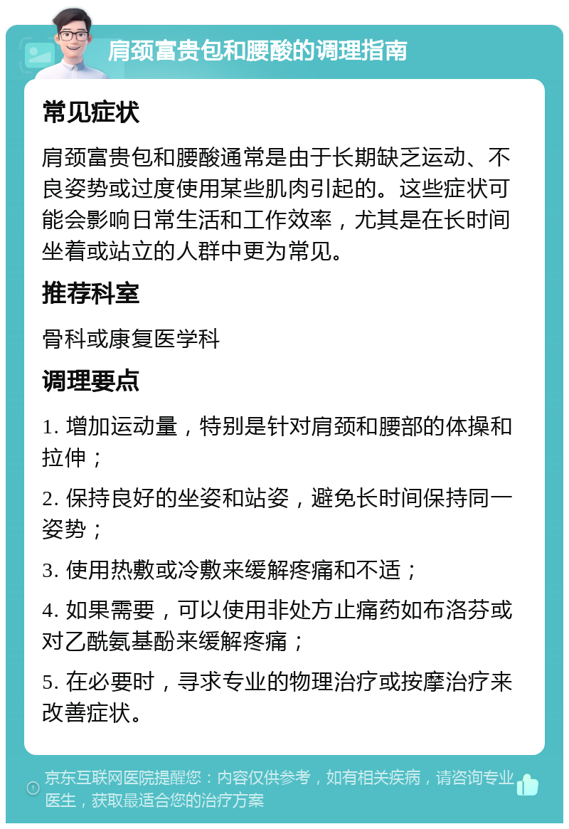 肩颈富贵包和腰酸的调理指南 常见症状 肩颈富贵包和腰酸通常是由于长期缺乏运动、不良姿势或过度使用某些肌肉引起的。这些症状可能会影响日常生活和工作效率，尤其是在长时间坐着或站立的人群中更为常见。 推荐科室 骨科或康复医学科 调理要点 1. 增加运动量，特别是针对肩颈和腰部的体操和拉伸； 2. 保持良好的坐姿和站姿，避免长时间保持同一姿势； 3. 使用热敷或冷敷来缓解疼痛和不适； 4. 如果需要，可以使用非处方止痛药如布洛芬或对乙酰氨基酚来缓解疼痛； 5. 在必要时，寻求专业的物理治疗或按摩治疗来改善症状。