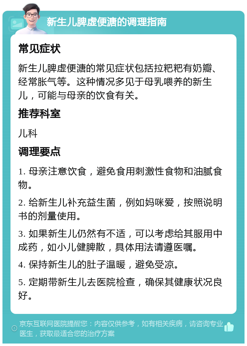 新生儿脾虚便溏的调理指南 常见症状 新生儿脾虚便溏的常见症状包括拉粑粑有奶瓣、经常胀气等。这种情况多见于母乳喂养的新生儿，可能与母亲的饮食有关。 推荐科室 儿科 调理要点 1. 母亲注意饮食，避免食用刺激性食物和油腻食物。 2. 给新生儿补充益生菌，例如妈咪爱，按照说明书的剂量使用。 3. 如果新生儿仍然有不适，可以考虑给其服用中成药，如小儿健脾散，具体用法请遵医嘱。 4. 保持新生儿的肚子温暖，避免受凉。 5. 定期带新生儿去医院检查，确保其健康状况良好。