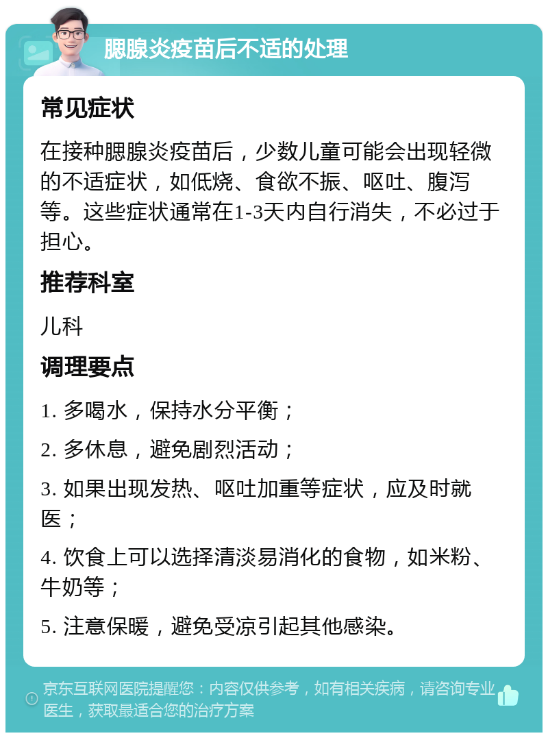 腮腺炎疫苗后不适的处理 常见症状 在接种腮腺炎疫苗后，少数儿童可能会出现轻微的不适症状，如低烧、食欲不振、呕吐、腹泻等。这些症状通常在1-3天内自行消失，不必过于担心。 推荐科室 儿科 调理要点 1. 多喝水，保持水分平衡； 2. 多休息，避免剧烈活动； 3. 如果出现发热、呕吐加重等症状，应及时就医； 4. 饮食上可以选择清淡易消化的食物，如米粉、牛奶等； 5. 注意保暖，避免受凉引起其他感染。