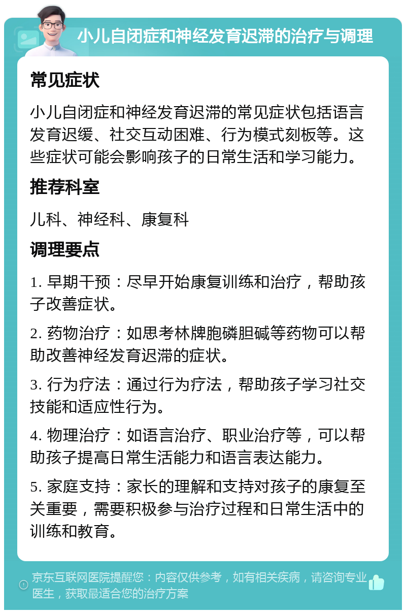 小儿自闭症和神经发育迟滞的治疗与调理 常见症状 小儿自闭症和神经发育迟滞的常见症状包括语言发育迟缓、社交互动困难、行为模式刻板等。这些症状可能会影响孩子的日常生活和学习能力。 推荐科室 儿科、神经科、康复科 调理要点 1. 早期干预：尽早开始康复训练和治疗，帮助孩子改善症状。 2. 药物治疗：如思考林牌胞磷胆碱等药物可以帮助改善神经发育迟滞的症状。 3. 行为疗法：通过行为疗法，帮助孩子学习社交技能和适应性行为。 4. 物理治疗：如语言治疗、职业治疗等，可以帮助孩子提高日常生活能力和语言表达能力。 5. 家庭支持：家长的理解和支持对孩子的康复至关重要，需要积极参与治疗过程和日常生活中的训练和教育。