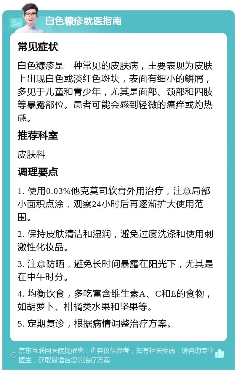 白色糠疹就医指南 常见症状 白色糠疹是一种常见的皮肤病，主要表现为皮肤上出现白色或淡红色斑块，表面有细小的鳞屑，多见于儿童和青少年，尤其是面部、颈部和四肢等暴露部位。患者可能会感到轻微的瘙痒或灼热感。 推荐科室 皮肤科 调理要点 1. 使用0.03%他克莫司软膏外用治疗，注意局部小面积点涂，观察24小时后再逐渐扩大使用范围。 2. 保持皮肤清洁和湿润，避免过度洗涤和使用刺激性化妆品。 3. 注意防晒，避免长时间暴露在阳光下，尤其是在中午时分。 4. 均衡饮食，多吃富含维生素A、C和E的食物，如胡萝卜、柑橘类水果和坚果等。 5. 定期复诊，根据病情调整治疗方案。