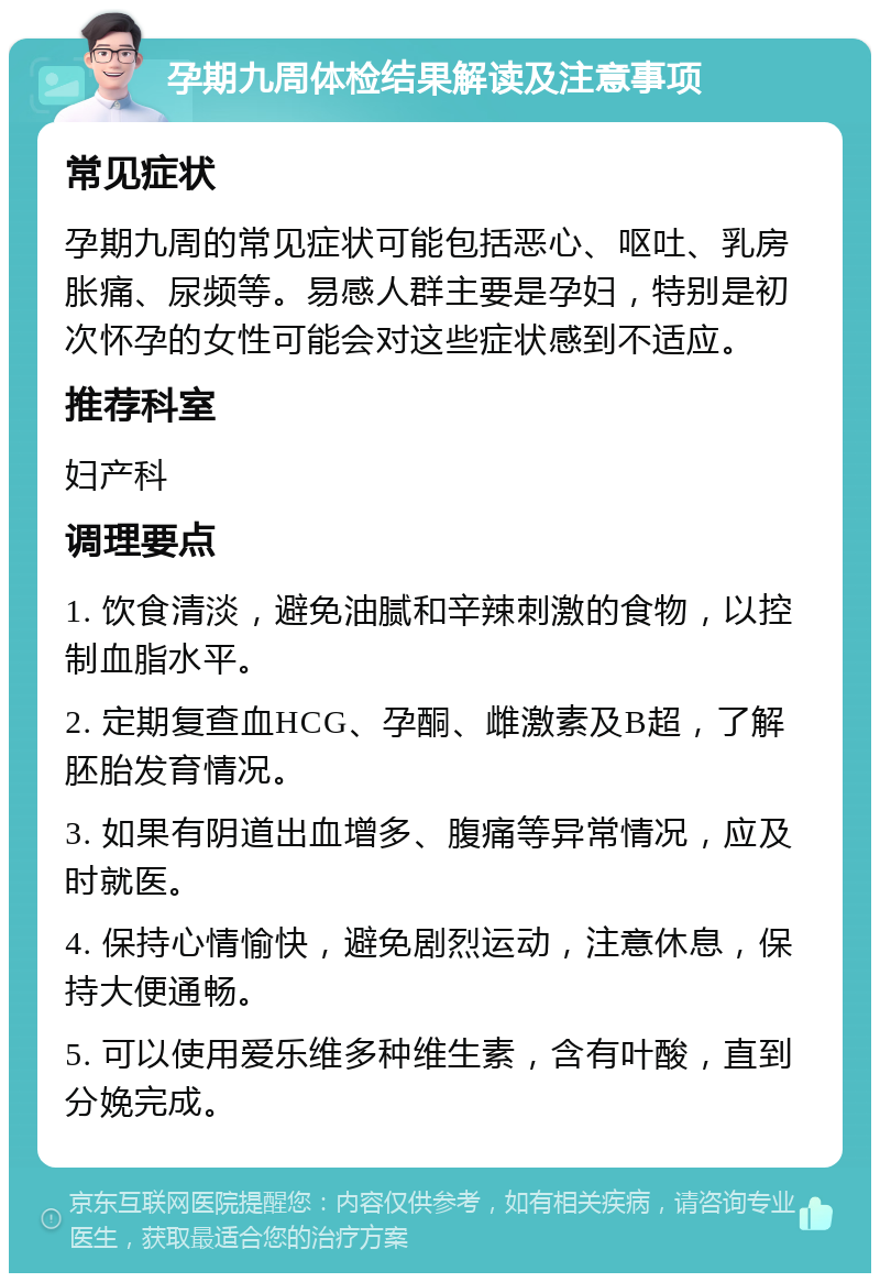 孕期九周体检结果解读及注意事项 常见症状 孕期九周的常见症状可能包括恶心、呕吐、乳房胀痛、尿频等。易感人群主要是孕妇，特别是初次怀孕的女性可能会对这些症状感到不适应。 推荐科室 妇产科 调理要点 1. 饮食清淡，避免油腻和辛辣刺激的食物，以控制血脂水平。 2. 定期复查血HCG、孕酮、雌激素及B超，了解胚胎发育情况。 3. 如果有阴道出血增多、腹痛等异常情况，应及时就医。 4. 保持心情愉快，避免剧烈运动，注意休息，保持大便通畅。 5. 可以使用爱乐维多种维生素，含有叶酸，直到分娩完成。