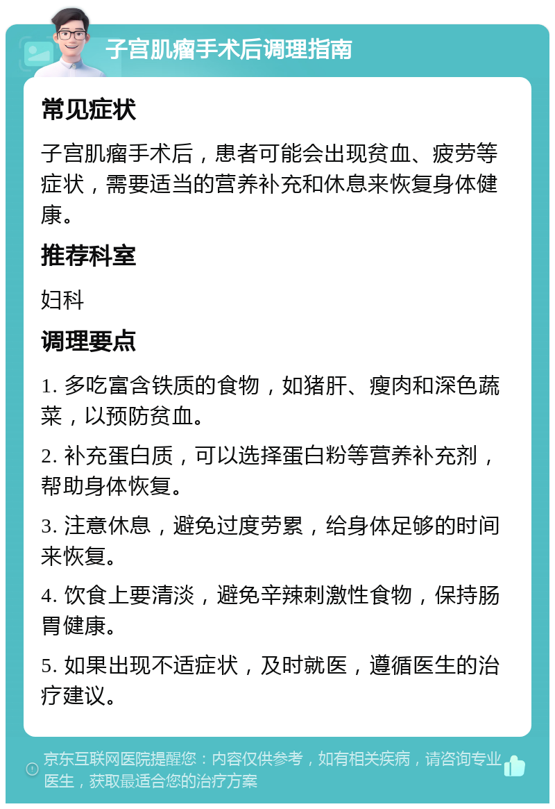 子宫肌瘤手术后调理指南 常见症状 子宫肌瘤手术后，患者可能会出现贫血、疲劳等症状，需要适当的营养补充和休息来恢复身体健康。 推荐科室 妇科 调理要点 1. 多吃富含铁质的食物，如猪肝、瘦肉和深色蔬菜，以预防贫血。 2. 补充蛋白质，可以选择蛋白粉等营养补充剂，帮助身体恢复。 3. 注意休息，避免过度劳累，给身体足够的时间来恢复。 4. 饮食上要清淡，避免辛辣刺激性食物，保持肠胃健康。 5. 如果出现不适症状，及时就医，遵循医生的治疗建议。