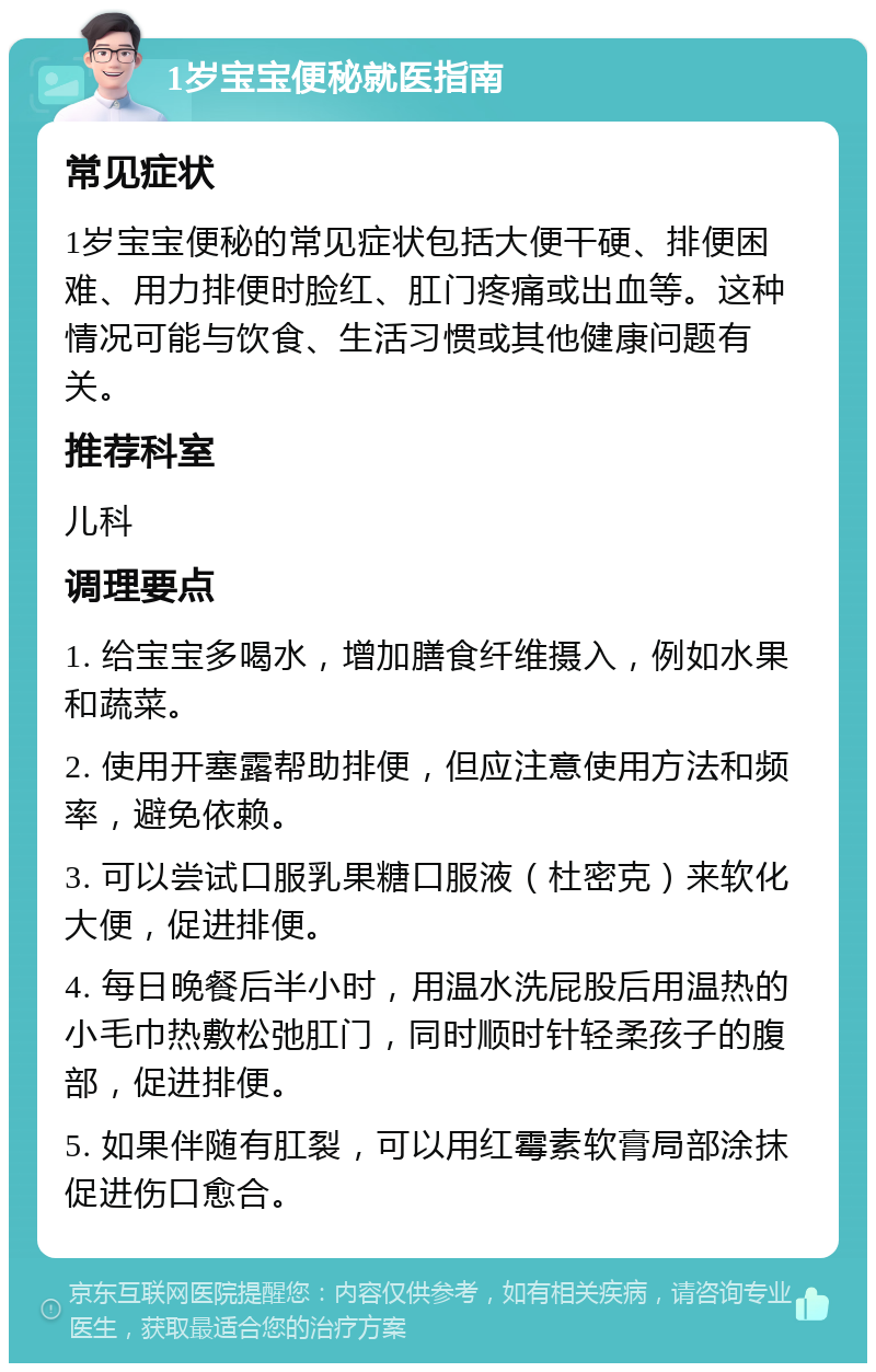 1岁宝宝便秘就医指南 常见症状 1岁宝宝便秘的常见症状包括大便干硬、排便困难、用力排便时脸红、肛门疼痛或出血等。这种情况可能与饮食、生活习惯或其他健康问题有关。 推荐科室 儿科 调理要点 1. 给宝宝多喝水，增加膳食纤维摄入，例如水果和蔬菜。 2. 使用开塞露帮助排便，但应注意使用方法和频率，避免依赖。 3. 可以尝试口服乳果糖口服液（杜密克）来软化大便，促进排便。 4. 每日晚餐后半小时，用温水洗屁股后用温热的小毛巾热敷松弛肛门，同时顺时针轻柔孩子的腹部，促进排便。 5. 如果伴随有肛裂，可以用红霉素软膏局部涂抹促进伤口愈合。