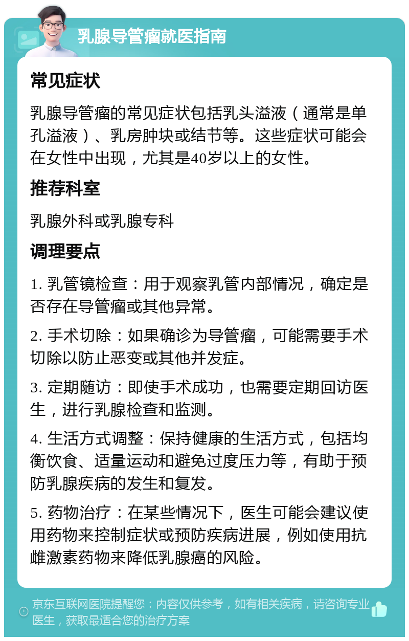 乳腺导管瘤就医指南 常见症状 乳腺导管瘤的常见症状包括乳头溢液（通常是单孔溢液）、乳房肿块或结节等。这些症状可能会在女性中出现，尤其是40岁以上的女性。 推荐科室 乳腺外科或乳腺专科 调理要点 1. 乳管镜检查：用于观察乳管内部情况，确定是否存在导管瘤或其他异常。 2. 手术切除：如果确诊为导管瘤，可能需要手术切除以防止恶变或其他并发症。 3. 定期随访：即使手术成功，也需要定期回访医生，进行乳腺检查和监测。 4. 生活方式调整：保持健康的生活方式，包括均衡饮食、适量运动和避免过度压力等，有助于预防乳腺疾病的发生和复发。 5. 药物治疗：在某些情况下，医生可能会建议使用药物来控制症状或预防疾病进展，例如使用抗雌激素药物来降低乳腺癌的风险。