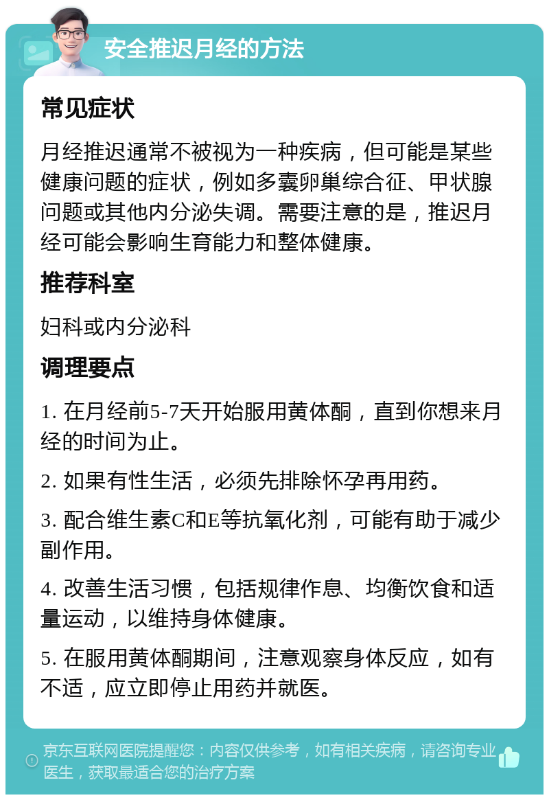 安全推迟月经的方法 常见症状 月经推迟通常不被视为一种疾病，但可能是某些健康问题的症状，例如多囊卵巢综合征、甲状腺问题或其他内分泌失调。需要注意的是，推迟月经可能会影响生育能力和整体健康。 推荐科室 妇科或内分泌科 调理要点 1. 在月经前5-7天开始服用黄体酮，直到你想来月经的时间为止。 2. 如果有性生活，必须先排除怀孕再用药。 3. 配合维生素C和E等抗氧化剂，可能有助于减少副作用。 4. 改善生活习惯，包括规律作息、均衡饮食和适量运动，以维持身体健康。 5. 在服用黄体酮期间，注意观察身体反应，如有不适，应立即停止用药并就医。