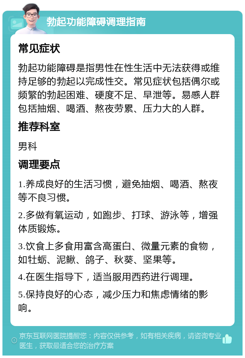 勃起功能障碍调理指南 常见症状 勃起功能障碍是指男性在性生活中无法获得或维持足够的勃起以完成性交。常见症状包括偶尔或频繁的勃起困难、硬度不足、早泄等。易感人群包括抽烟、喝酒、熬夜劳累、压力大的人群。 推荐科室 男科 调理要点 1.养成良好的生活习惯，避免抽烟、喝酒、熬夜等不良习惯。 2.多做有氧运动，如跑步、打球、游泳等，增强体质锻炼。 3.饮食上多食用富含高蛋白、微量元素的食物，如牡蛎、泥鳅、鸽子、秋葵、坚果等。 4.在医生指导下，适当服用西药进行调理。 5.保持良好的心态，减少压力和焦虑情绪的影响。