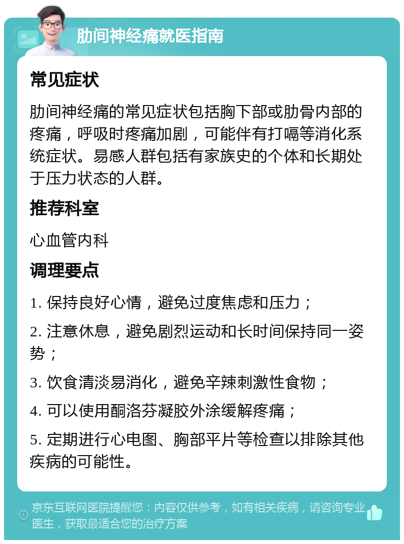 肋间神经痛就医指南 常见症状 肋间神经痛的常见症状包括胸下部或肋骨内部的疼痛，呼吸时疼痛加剧，可能伴有打嗝等消化系统症状。易感人群包括有家族史的个体和长期处于压力状态的人群。 推荐科室 心血管内科 调理要点 1. 保持良好心情，避免过度焦虑和压力； 2. 注意休息，避免剧烈运动和长时间保持同一姿势； 3. 饮食清淡易消化，避免辛辣刺激性食物； 4. 可以使用酮洛芬凝胶外涂缓解疼痛； 5. 定期进行心电图、胸部平片等检查以排除其他疾病的可能性。