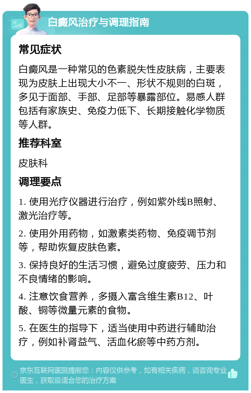 白癜风治疗与调理指南 常见症状 白癜风是一种常见的色素脱失性皮肤病，主要表现为皮肤上出现大小不一、形状不规则的白斑，多见于面部、手部、足部等暴露部位。易感人群包括有家族史、免疫力低下、长期接触化学物质等人群。 推荐科室 皮肤科 调理要点 1. 使用光疗仪器进行治疗，例如紫外线B照射、激光治疗等。 2. 使用外用药物，如激素类药物、免疫调节剂等，帮助恢复皮肤色素。 3. 保持良好的生活习惯，避免过度疲劳、压力和不良情绪的影响。 4. 注意饮食营养，多摄入富含维生素B12、叶酸、铜等微量元素的食物。 5. 在医生的指导下，适当使用中药进行辅助治疗，例如补肾益气、活血化瘀等中药方剂。