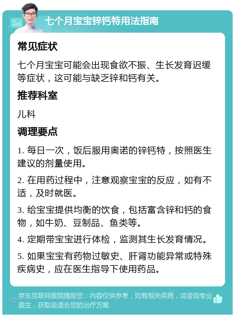 七个月宝宝锌钙特用法指南 常见症状 七个月宝宝可能会出现食欲不振、生长发育迟缓等症状，这可能与缺乏锌和钙有关。 推荐科室 儿科 调理要点 1. 每日一次，饭后服用奥诺的锌钙特，按照医生建议的剂量使用。 2. 在用药过程中，注意观察宝宝的反应，如有不适，及时就医。 3. 给宝宝提供均衡的饮食，包括富含锌和钙的食物，如牛奶、豆制品、鱼类等。 4. 定期带宝宝进行体检，监测其生长发育情况。 5. 如果宝宝有药物过敏史、肝肾功能异常或特殊疾病史，应在医生指导下使用药品。