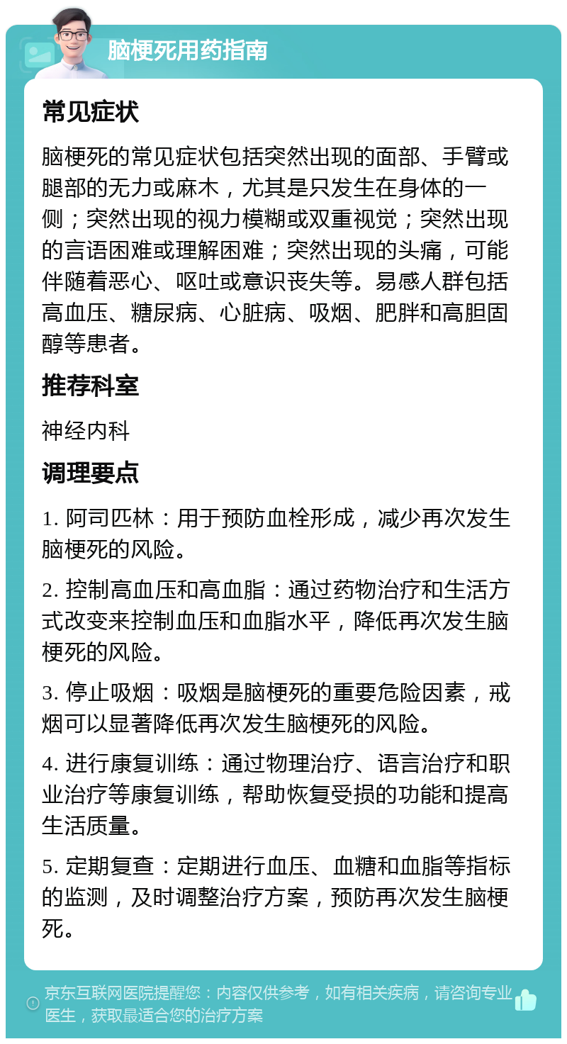 脑梗死用药指南 常见症状 脑梗死的常见症状包括突然出现的面部、手臂或腿部的无力或麻木，尤其是只发生在身体的一侧；突然出现的视力模糊或双重视觉；突然出现的言语困难或理解困难；突然出现的头痛，可能伴随着恶心、呕吐或意识丧失等。易感人群包括高血压、糖尿病、心脏病、吸烟、肥胖和高胆固醇等患者。 推荐科室 神经内科 调理要点 1. 阿司匹林：用于预防血栓形成，减少再次发生脑梗死的风险。 2. 控制高血压和高血脂：通过药物治疗和生活方式改变来控制血压和血脂水平，降低再次发生脑梗死的风险。 3. 停止吸烟：吸烟是脑梗死的重要危险因素，戒烟可以显著降低再次发生脑梗死的风险。 4. 进行康复训练：通过物理治疗、语言治疗和职业治疗等康复训练，帮助恢复受损的功能和提高生活质量。 5. 定期复查：定期进行血压、血糖和血脂等指标的监测，及时调整治疗方案，预防再次发生脑梗死。