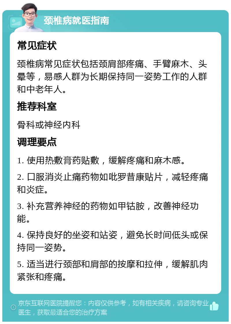 颈椎病就医指南 常见症状 颈椎病常见症状包括颈肩部疼痛、手臂麻木、头晕等，易感人群为长期保持同一姿势工作的人群和中老年人。 推荐科室 骨科或神经内科 调理要点 1. 使用热敷膏药贴敷，缓解疼痛和麻木感。 2. 口服消炎止痛药物如吡罗昔康贴片，减轻疼痛和炎症。 3. 补充营养神经的药物如甲钴胺，改善神经功能。 4. 保持良好的坐姿和站姿，避免长时间低头或保持同一姿势。 5. 适当进行颈部和肩部的按摩和拉伸，缓解肌肉紧张和疼痛。