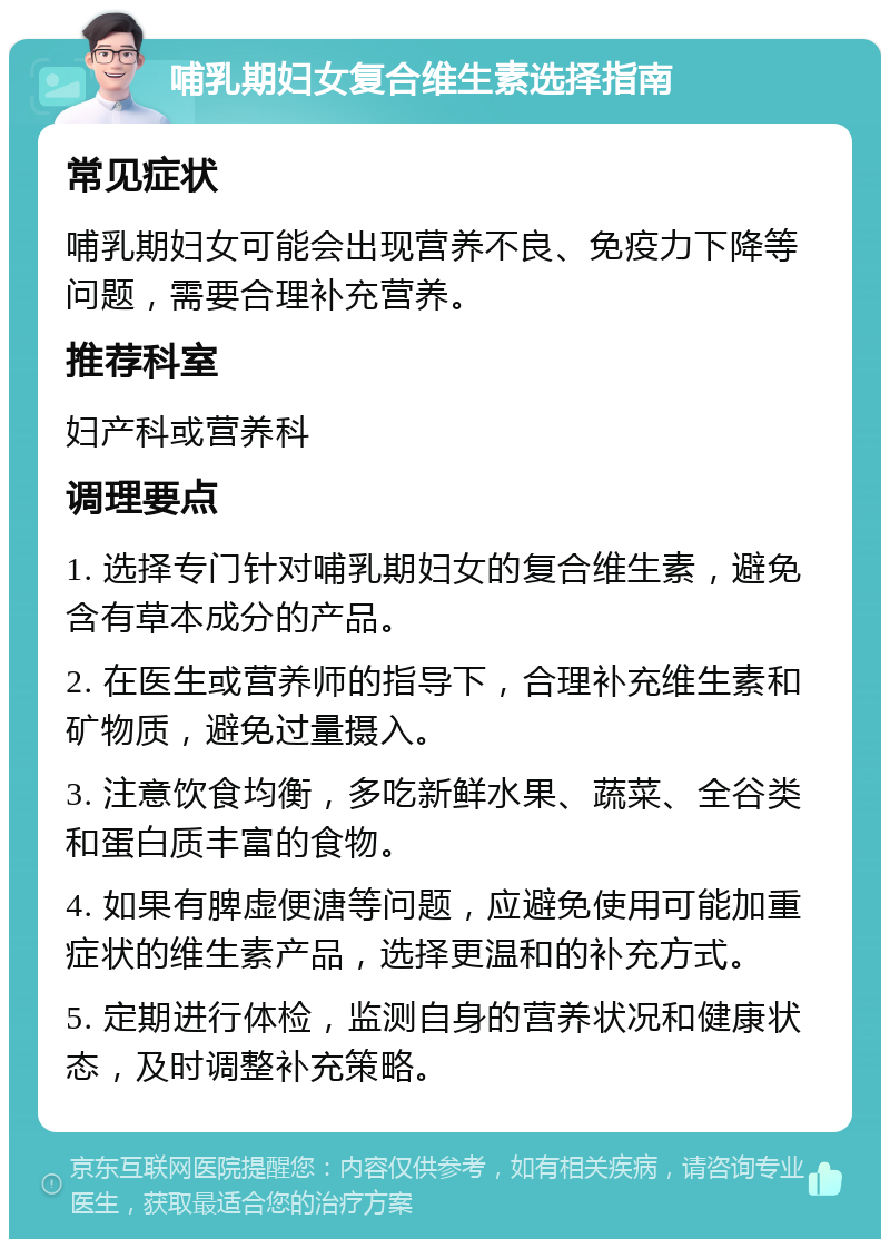 哺乳期妇女复合维生素选择指南 常见症状 哺乳期妇女可能会出现营养不良、免疫力下降等问题，需要合理补充营养。 推荐科室 妇产科或营养科 调理要点 1. 选择专门针对哺乳期妇女的复合维生素，避免含有草本成分的产品。 2. 在医生或营养师的指导下，合理补充维生素和矿物质，避免过量摄入。 3. 注意饮食均衡，多吃新鲜水果、蔬菜、全谷类和蛋白质丰富的食物。 4. 如果有脾虚便溏等问题，应避免使用可能加重症状的维生素产品，选择更温和的补充方式。 5. 定期进行体检，监测自身的营养状况和健康状态，及时调整补充策略。