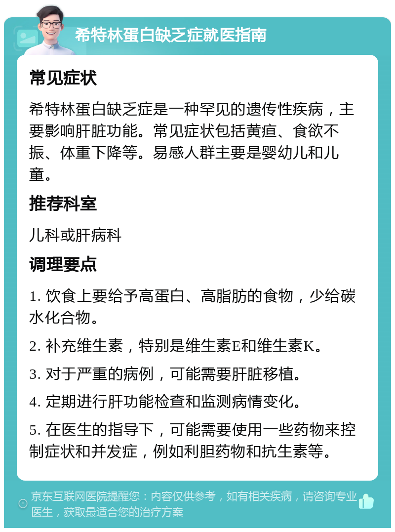 希特林蛋白缺乏症就医指南 常见症状 希特林蛋白缺乏症是一种罕见的遗传性疾病，主要影响肝脏功能。常见症状包括黄疸、食欲不振、体重下降等。易感人群主要是婴幼儿和儿童。 推荐科室 儿科或肝病科 调理要点 1. 饮食上要给予高蛋白、高脂肪的食物，少给碳水化合物。 2. 补充维生素，特别是维生素E和维生素K。 3. 对于严重的病例，可能需要肝脏移植。 4. 定期进行肝功能检查和监测病情变化。 5. 在医生的指导下，可能需要使用一些药物来控制症状和并发症，例如利胆药物和抗生素等。