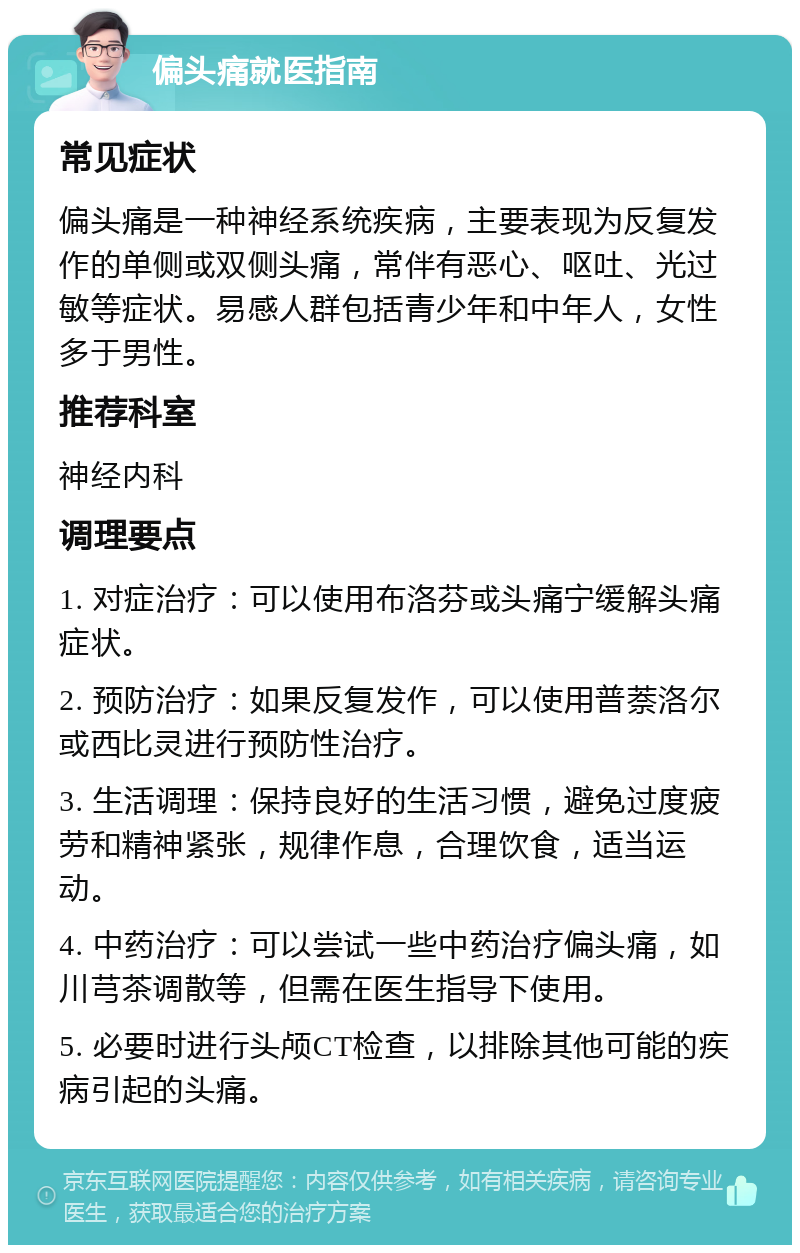 偏头痛就医指南 常见症状 偏头痛是一种神经系统疾病，主要表现为反复发作的单侧或双侧头痛，常伴有恶心、呕吐、光过敏等症状。易感人群包括青少年和中年人，女性多于男性。 推荐科室 神经内科 调理要点 1. 对症治疗：可以使用布洛芬或头痛宁缓解头痛症状。 2. 预防治疗：如果反复发作，可以使用普萘洛尔或西比灵进行预防性治疗。 3. 生活调理：保持良好的生活习惯，避免过度疲劳和精神紧张，规律作息，合理饮食，适当运动。 4. 中药治疗：可以尝试一些中药治疗偏头痛，如川芎茶调散等，但需在医生指导下使用。 5. 必要时进行头颅CT检查，以排除其他可能的疾病引起的头痛。