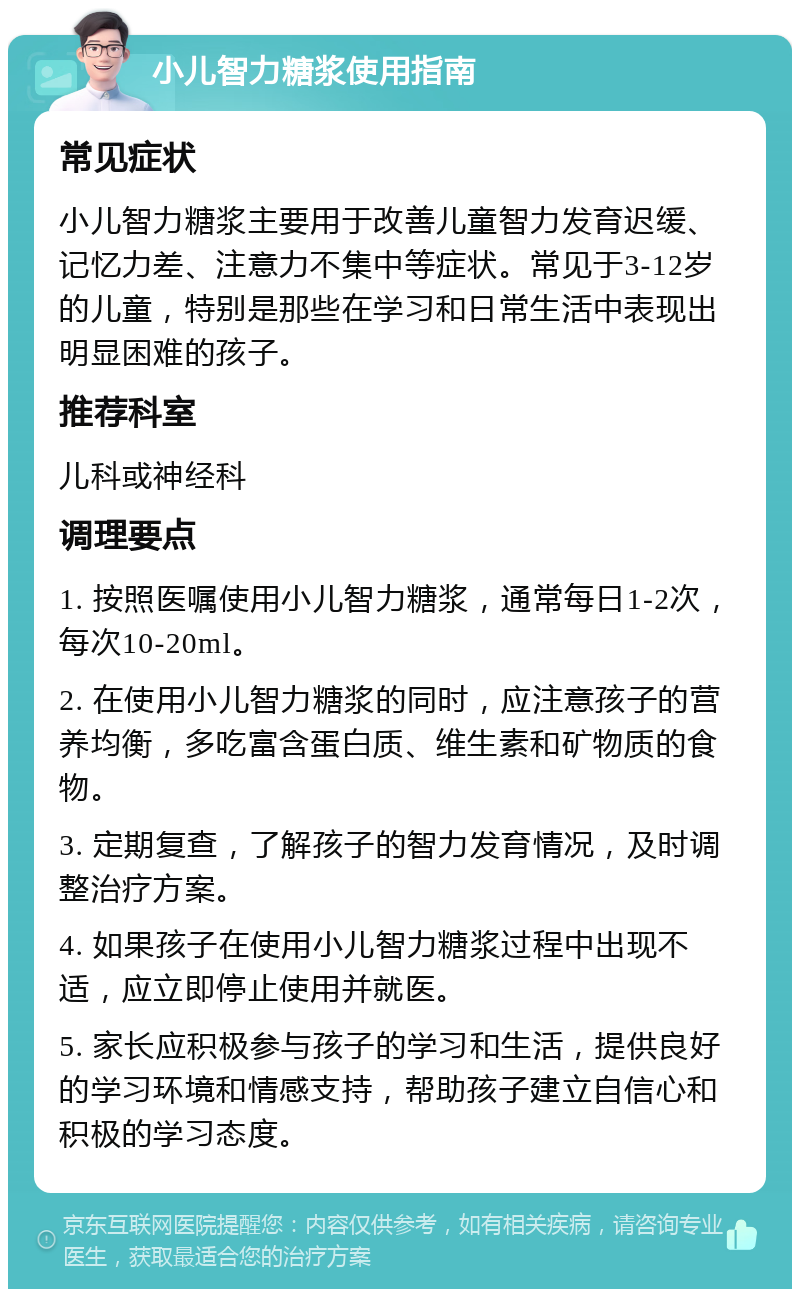 小儿智力糖浆使用指南 常见症状 小儿智力糖浆主要用于改善儿童智力发育迟缓、记忆力差、注意力不集中等症状。常见于3-12岁的儿童，特别是那些在学习和日常生活中表现出明显困难的孩子。 推荐科室 儿科或神经科 调理要点 1. 按照医嘱使用小儿智力糖浆，通常每日1-2次，每次10-20ml。 2. 在使用小儿智力糖浆的同时，应注意孩子的营养均衡，多吃富含蛋白质、维生素和矿物质的食物。 3. 定期复查，了解孩子的智力发育情况，及时调整治疗方案。 4. 如果孩子在使用小儿智力糖浆过程中出现不适，应立即停止使用并就医。 5. 家长应积极参与孩子的学习和生活，提供良好的学习环境和情感支持，帮助孩子建立自信心和积极的学习态度。