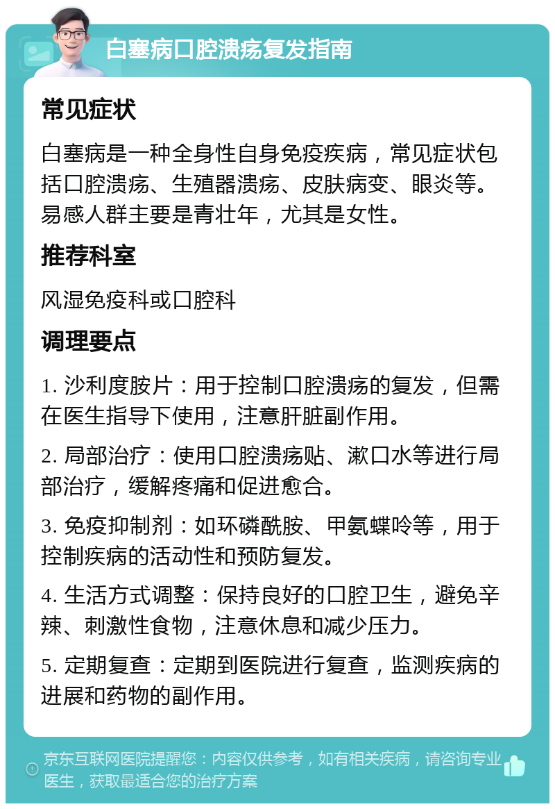 白塞病口腔溃疡复发指南 常见症状 白塞病是一种全身性自身免疫疾病，常见症状包括口腔溃疡、生殖器溃疡、皮肤病变、眼炎等。易感人群主要是青壮年，尤其是女性。 推荐科室 风湿免疫科或口腔科 调理要点 1. 沙利度胺片：用于控制口腔溃疡的复发，但需在医生指导下使用，注意肝脏副作用。 2. 局部治疗：使用口腔溃疡贴、漱口水等进行局部治疗，缓解疼痛和促进愈合。 3. 免疫抑制剂：如环磷酰胺、甲氨蝶呤等，用于控制疾病的活动性和预防复发。 4. 生活方式调整：保持良好的口腔卫生，避免辛辣、刺激性食物，注意休息和减少压力。 5. 定期复查：定期到医院进行复查，监测疾病的进展和药物的副作用。