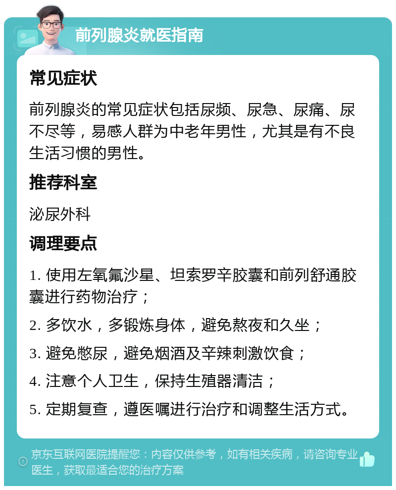 前列腺炎就医指南 常见症状 前列腺炎的常见症状包括尿频、尿急、尿痛、尿不尽等，易感人群为中老年男性，尤其是有不良生活习惯的男性。 推荐科室 泌尿外科 调理要点 1. 使用左氧氟沙星、坦索罗辛胶囊和前列舒通胶囊进行药物治疗； 2. 多饮水，多锻炼身体，避免熬夜和久坐； 3. 避免憋尿，避免烟酒及辛辣刺激饮食； 4. 注意个人卫生，保持生殖器清洁； 5. 定期复查，遵医嘱进行治疗和调整生活方式。