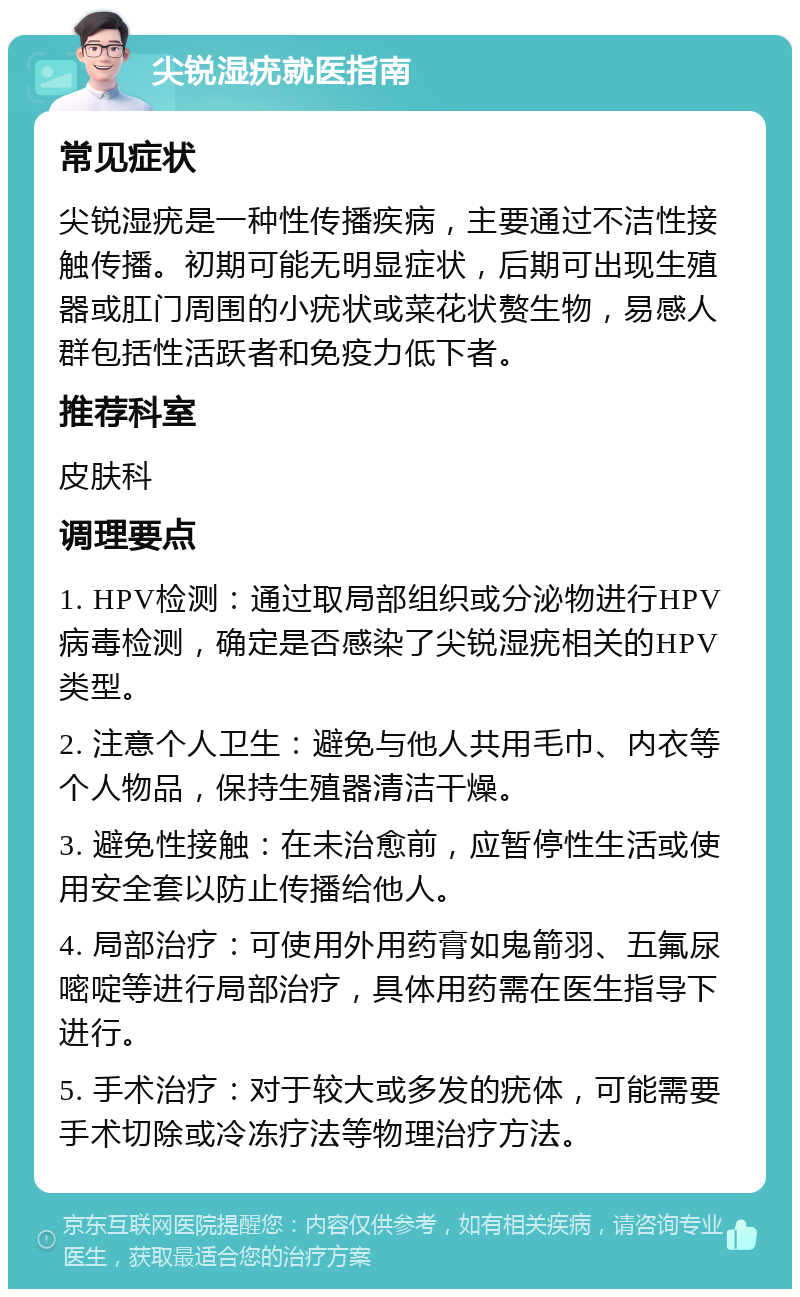 尖锐湿疣就医指南 常见症状 尖锐湿疣是一种性传播疾病，主要通过不洁性接触传播。初期可能无明显症状，后期可出现生殖器或肛门周围的小疣状或菜花状赘生物，易感人群包括性活跃者和免疫力低下者。 推荐科室 皮肤科 调理要点 1. HPV检测：通过取局部组织或分泌物进行HPV病毒检测，确定是否感染了尖锐湿疣相关的HPV类型。 2. 注意个人卫生：避免与他人共用毛巾、内衣等个人物品，保持生殖器清洁干燥。 3. 避免性接触：在未治愈前，应暂停性生活或使用安全套以防止传播给他人。 4. 局部治疗：可使用外用药膏如鬼箭羽、五氟尿嘧啶等进行局部治疗，具体用药需在医生指导下进行。 5. 手术治疗：对于较大或多发的疣体，可能需要手术切除或冷冻疗法等物理治疗方法。