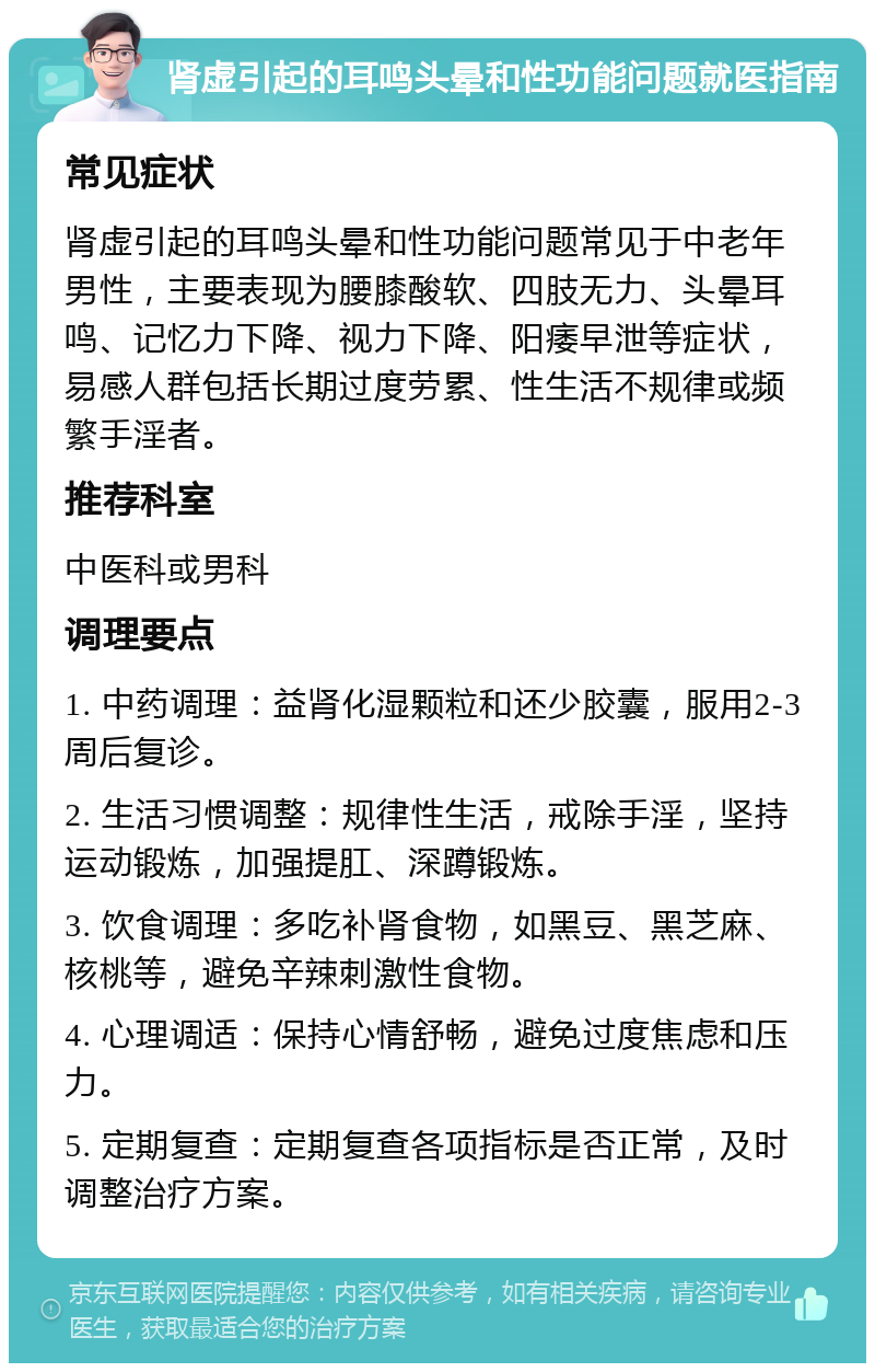 肾虚引起的耳鸣头晕和性功能问题就医指南 常见症状 肾虚引起的耳鸣头晕和性功能问题常见于中老年男性，主要表现为腰膝酸软、四肢无力、头晕耳鸣、记忆力下降、视力下降、阳痿早泄等症状，易感人群包括长期过度劳累、性生活不规律或频繁手淫者。 推荐科室 中医科或男科 调理要点 1. 中药调理：益肾化湿颗粒和还少胶囊，服用2-3周后复诊。 2. 生活习惯调整：规律性生活，戒除手淫，坚持运动锻炼，加强提肛、深蹲锻炼。 3. 饮食调理：多吃补肾食物，如黑豆、黑芝麻、核桃等，避免辛辣刺激性食物。 4. 心理调适：保持心情舒畅，避免过度焦虑和压力。 5. 定期复查：定期复查各项指标是否正常，及时调整治疗方案。