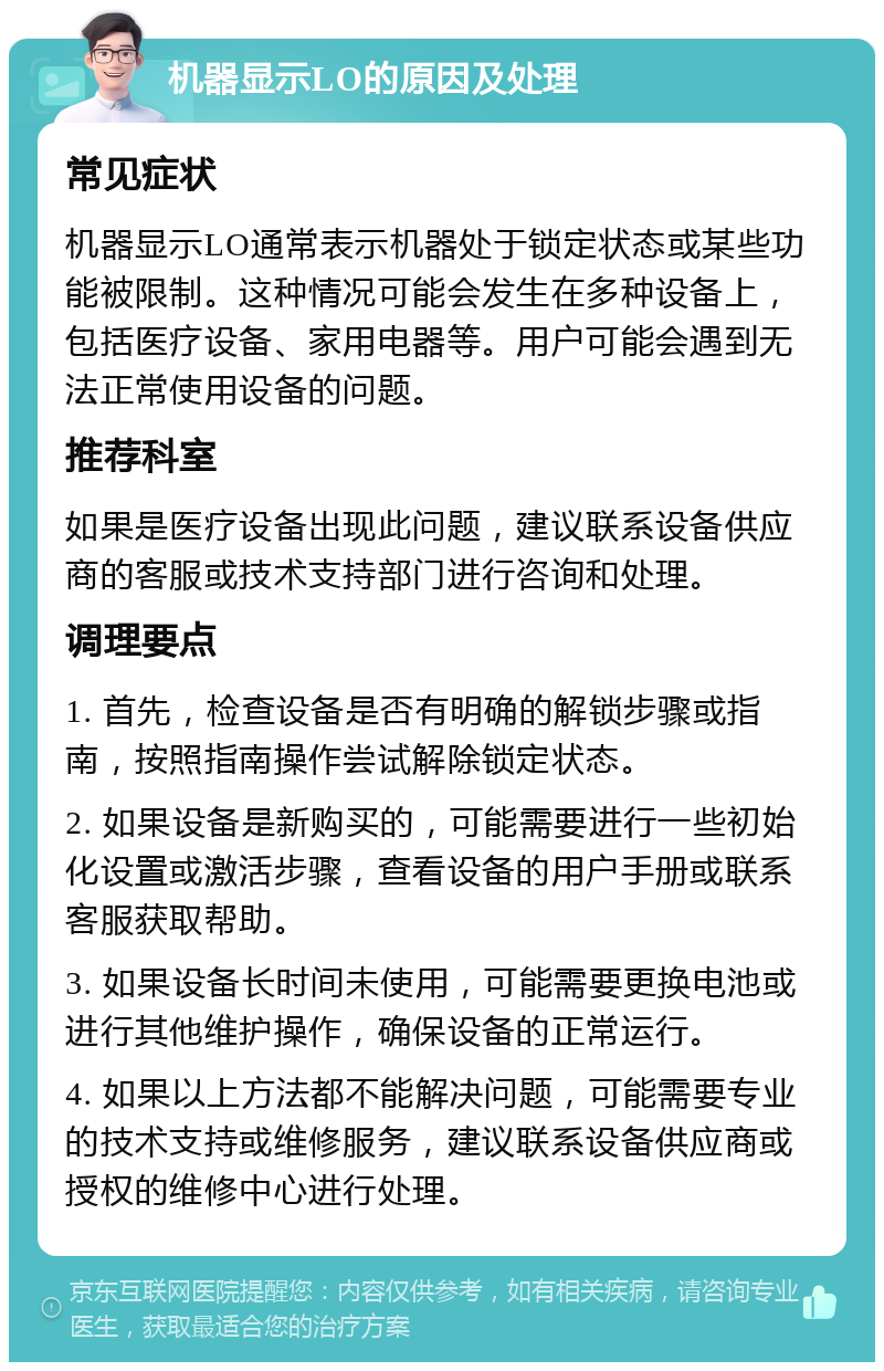 机器显示LO的原因及处理 常见症状 机器显示LO通常表示机器处于锁定状态或某些功能被限制。这种情况可能会发生在多种设备上，包括医疗设备、家用电器等。用户可能会遇到无法正常使用设备的问题。 推荐科室 如果是医疗设备出现此问题，建议联系设备供应商的客服或技术支持部门进行咨询和处理。 调理要点 1. 首先，检查设备是否有明确的解锁步骤或指南，按照指南操作尝试解除锁定状态。 2. 如果设备是新购买的，可能需要进行一些初始化设置或激活步骤，查看设备的用户手册或联系客服获取帮助。 3. 如果设备长时间未使用，可能需要更换电池或进行其他维护操作，确保设备的正常运行。 4. 如果以上方法都不能解决问题，可能需要专业的技术支持或维修服务，建议联系设备供应商或授权的维修中心进行处理。