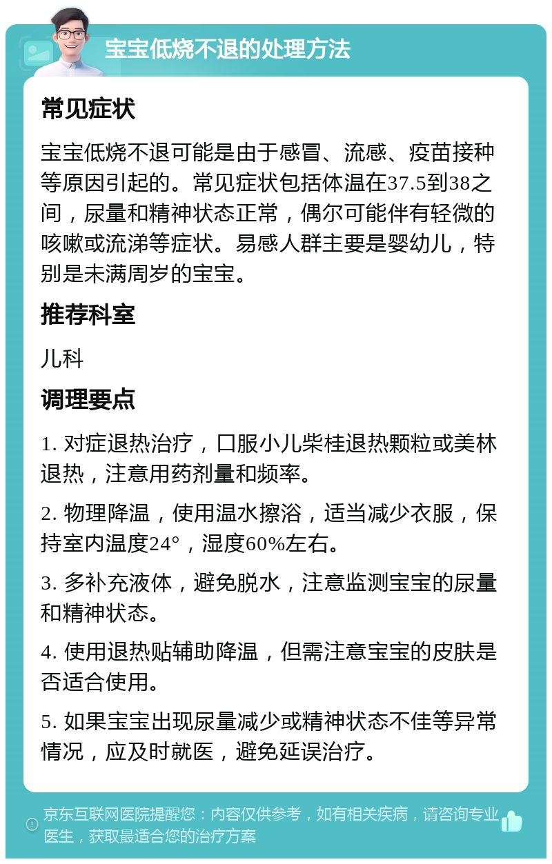 宝宝低烧不退的处理方法 常见症状 宝宝低烧不退可能是由于感冒、流感、疫苗接种等原因引起的。常见症状包括体温在37.5到38之间，尿量和精神状态正常，偶尔可能伴有轻微的咳嗽或流涕等症状。易感人群主要是婴幼儿，特别是未满周岁的宝宝。 推荐科室 儿科 调理要点 1. 对症退热治疗，口服小儿柴桂退热颗粒或美林退热，注意用药剂量和频率。 2. 物理降温，使用温水擦浴，适当减少衣服，保持室内温度24°，湿度60%左右。 3. 多补充液体，避免脱水，注意监测宝宝的尿量和精神状态。 4. 使用退热贴辅助降温，但需注意宝宝的皮肤是否适合使用。 5. 如果宝宝出现尿量减少或精神状态不佳等异常情况，应及时就医，避免延误治疗。